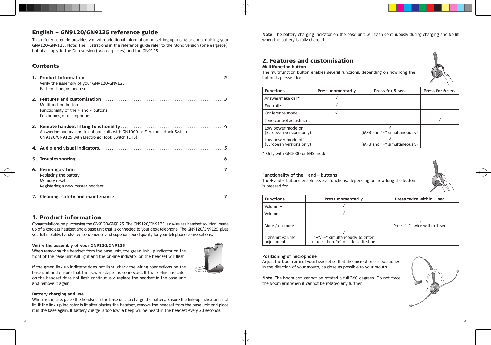 English – GN9120/GN9125 reference guideThis reference guide provides you with additional information on setting up, using and maintaining your  GN9120/GN9125. Note: The illustrations in the reference guide refer to the Mono version (one earpiece), but also apply to the Duo version (two earpieces) and the GN9125.Contents1.  Product Information  ...............................................................  2  Verify the assembly of your GN9120/GN9125  Battery charging and use2.  Features and customisation ........................................................  3  Multifunction button  Functionality of the + and – buttons  Positioning of microphone3.  Remote handset lifting functionality ...............................................  4  Answering and making telephone calls with GN1000 or Electronic Hook Switch  GN9120/GN9125 with Electronic Hook Switch (EHS)4.  Audio and visual indicators .........................................................  55.  Troubleshooting. . . . . . . . . . . . . . . . . . . . . . . . . . . . . . . . . . . . . . . . . . . . . . . . . . . . . . . . . . . . . . . . . . . .  66.  Reconﬁguration ....................................................................  7  Replacing the battery  Memory reset  Registering a new master headset7.  Cleaning, safety and maintenance ..................................................  71. Product informationCongratulations on purchasing the GN9120/GN9125. The GN9120/GN9125 is a wireless headset solution, made up of a cordless headset and a base unit that is connected to your desk telephone. The GN9120/GN9125 gives you full mobility, hands-free convenience and superior sound quality for your telephone conversations.Verify the assembly of your GN9120/GN9125When removing the headset from the base unit, the green link-up indicator on the front of the base unit will light and the on-line indicator on the headset will ﬂash. If the green link-up indicator does not light, check the wiring connections on the base unit and ensure that the power adapter is connected. If the on-line indicator on the headset does not ﬂash continuously, replace the headset in the base unit and remove it again. Battery charging and useWhen not in use, place the headset in the base unit to charge the battery. Ensure the link-up indicator is not lit. If the link-up indicator is lit after placing the headset, remove the headset from the base unit and place it in the base again. If battery charge is too low, a beep will be heard in the headset every 20 seconds.Note: The battery charging indicator on the base unit will ﬂash continuously during charging and be lit when the battery is fully charged.2. Features and customisationMultifunction buttonThe multifunction button enables several functions, depending on how long the button is pressed for.Functions Press momentarily Press for 5 sec. Press for 6 sec.Answer/make call* √End call* √Conference mode √Tone control adjustment √Low power mode on(European versions only) √(MFB and “–” simultaneously)Low power mode off(European versions only) √(MFB and “+” simultaneously)* Only with GN1000 or EHS modeFunctionality of the + and – buttonsThe + and – buttons enable several functions, depending on how long the button is pressed for.Functions Press momentarily Press twice within 1 sec.Volume + √Volume – √Mute / un-mute √Press “–” twice within 1 sec.Transmit volume  adjustment√“+”/”–” simultaneously to enter mode, then “+” or – for adjustingPositioning of microphoneAdjust the boom arm of your headset so that the microphone is positioned in the direction of your mouth, as close as possible to your mouth. Note: The boom arm cannot be rotated a full 360 degrees. Do not force the boom arm when it cannot be rotated any further.2 3