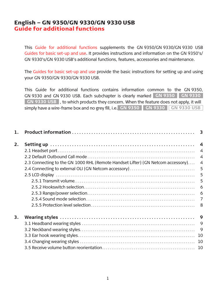 English – GN 9350/GN 9330/GN 9330 USB Guide for additional functionsThis  Guide  for  additional  functions  supplements  the  GN 9350/GN 9330/GN 9330  US� Guides for basic set-up and use. It provides instructions and information on the GN 9350’s/GN 9330’s/GN 9330 US�’s additional functions, features, accessories and maintenance.The Guides for basic set-up and use provide the basic instructions for setting up and using your GN 9350/GN 9330/GN 9330 US�.This  Guide  for  additional  functions  contains  information  common  to  the  GN 9350,  GN 9330  and GN 9330  US�. Each subchapter is clearly marked GN 9350  GN 9330GN 9330 USB  , to which products they concern. When the feature does not apply, it will simply have a wire-frame box and no grey ﬁll, i.e. GN 9350  GN 9330  GN 9330 USB  1.  Product information  ...................................................  32.  Setting up  ............................................................  42.1 Headset port..........................................................................   42.2 Default Outbound Call mode ..........................................................   42.3 Connecting to the GN 1000 RHL (Remote Handset Lifter) (GN Netcom accessory)....   42.4 Connecting to external OLI (GN Netcom accessory) ...................................   52.5 LCD display  ...........................................................................   5  2.5.1 Transmit volume.................................................................   5  2.5.2 Hookswitch selection............................................................   6  2.5.3 Range/power selection..........................................................   6   2.5.4 Sound mode selection...........................................................   7  2.5.5 Protection level selection ........................................................   83.  Wearing styles  ........................................................  93.1 Headband wearing styles .............................................................   93.2 Neckband wearing styles..............................................................   93.3 Ear hook wearing styles............................................................... 103.4 Changing wearing styles .............................................................. 103.5 Receive volume button reorientation.................................................. 101