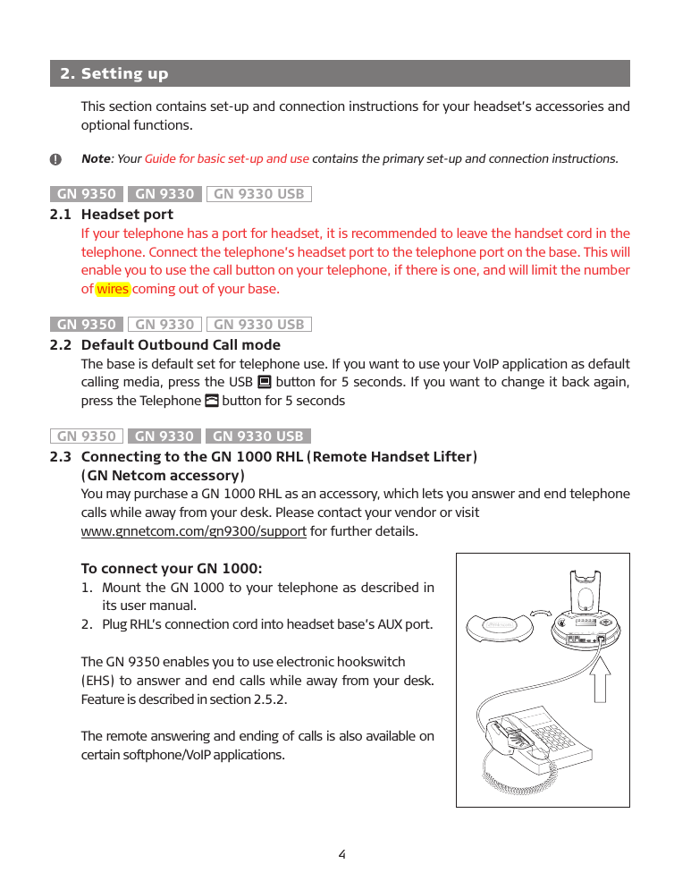   2.  Setting upThis section contains set-up and connection instructions for your headset’s accessories and optional functions.   Note: Your Guide for basic set-up and use contains the primary set-up and connection instructions.GN 9350  GN 9330  GN 9330 USB2.1   Headset portIf your telephone has a port for headset, it is recommended to leave the handset cord in the telephone. Connect the telephone’s headset port to the telephone port on the base. This will enable you to use the call button on your telephone, if there is one, and will limit the number of wires coming out of your base.GN 9350  GN 9330  GN 9330 USB2.2   Default Outbound Call modeThe base is default set for telephone use. If you want to use your VoIP application as default calling media, press the US�   button for 5 seconds. If you want to change it back again, press the Telephone   button for 5 seconds GN 9350  GN 9330  GN 9330 USB2.3   Connecting to the GN 1000 RHL (Remote Handset Lifter)   (GN Netcom accessory)You may purchase a GN 1000 RHL as an accessory, which lets you answer and end telephone calls while away from your desk. Please contact your vendor or visit www.gnnetcom.com/gn9300/support for further details.  To connect your GN 1000:1.   Mount the GN 1000 to your telephone as described in its user manual.2.   Plug RHL’s connection cord into headset base’s AUX port. The GN 9350 enables you to use electronic hookswitch (EHS) to answer and end calls while away from your desk. Feature is described in section 2.5.2.The remote answering and ending of calls is also available on certain softphone/VoIP applications.4