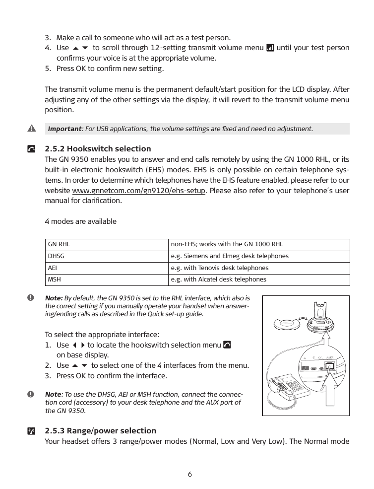 3.   Make a call to someone who will act as a test person.4.    Use 56 to scroll through 12-setting transmit volume menu   until your test person conﬁrms your voice is at the appropriate volume.5.   Press OK to conﬁrm new setting.The transmit volume menu is the permanent default/start position for the LCD display. After adjusting any of the other settings via the display, it will revert to the transmit volume menu position.   Important: For US� applications, the volume settings are ﬁxed and need no adjustment.  2.5.2 Hookswitch selection The GN 9350 enables you to answer and end calls remotely by using the GN 1000 RHL, or its built-in electronic hookswitch (EHS) modes. EHS is only possible on certain telephone sys-tems. In order to determine which telephones have the EHS feature enabled, please refer to our website www.gnnetcom.com/gn9120/ehs-setup. Please also refer to your telephone´s user manual for clariﬁcation.4 modes are availableGN RHL non-EHS; works with the GN 1000 RHLDHSG e.g. Siemens and Elmeg desk telephonesAEI e.g. with Tenovis desk telephonesMSH e.g. with Alcatel desk telephones  Note: �y default, the GN 9350 is set to the RHL interface, which also is  the correct setting if you manually operate your handset when answer-ing/ending calls as described in the Quick set-up guide.To select the appropriate interface:1.    Use 34 to locate the hookswitch selection menu     on base display.2.   Use 56 to select one of the 4 interfaces from the menu.3.   Press OK to conﬁrm the interface.   Note: To use the DHSG, AEI or MSH function, connect the connec-tion cord (accessory) to your desk telephone and the AUX port of the GN 9350.   2.5.3 Range/power selectionYour headset offers 3 range/power modes (Normal, Low and Very Low). The Normal mode 6