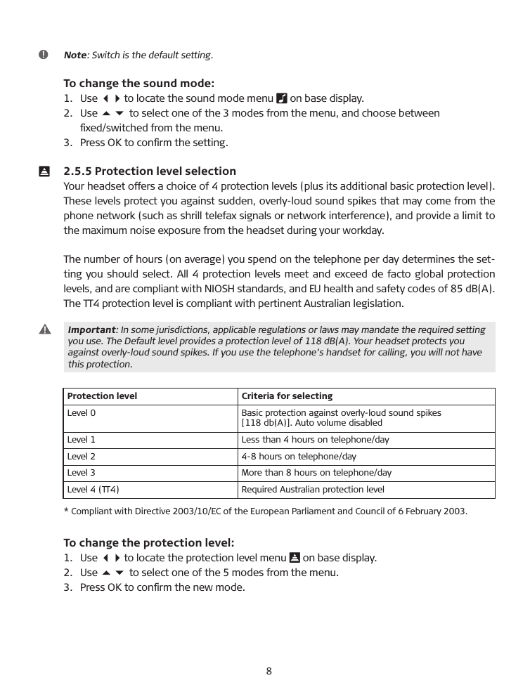  Note: Switch is the default setting.  To change the sound mode:1.  Use 34 to locate the sound mode menu   on base display.2.  Use 56 to select one of the 3 modes from the menu, and choose between   ﬁxed/switched from the menu.3.  Press OK to conﬁrm the setting.  2.5.5 Protection level selection Your headset offers a choice of 4 protection levels (plus its additional basic protection level). These levels protect you against sudden, overly-loud sound spikes that may come from the phone network (such as shrill telefax signals or network interference), and provide a limit to the maximum noise exposure from the headset during your workday.The number of hours (on average) you spend on the telephone per day determines the set-ting you should select. All 4 protection levels meet and exceed de facto global protection levels, and are compliant with NIOSH standards, and EU health and safety codes of 85 d�(A). The TT4 protection level is compliant with pertinent Australian legislation.   Important: In some jurisdictions, applicable regulations or laws may mandate the required setting   you use. The Default level provides a protection level of 118 d�(A). Your headset protects you  against overly-loud sound spikes. If you use the telephone’s handset for calling, you will not have  this protection.Protection level Criteria for selectingLevel 0 �asic protection against overly-loud sound spikes  [118 db(A)]. Auto volume disabledLevel 1 Less than 4 hours on telephone/dayLevel 2 4-8 hours on telephone/dayLevel 3 More than 8 hours on telephone/dayLevel 4 (TT4) Required Australian protection level*  Compliant with Directive 2003/10/EC of the European Parliament and Council of 6 February 2003.  To change the protection level:1.   Use 34 to locate the protection level menu   on base display.2.   Use 56 to select one of the 5 modes from the menu.3.   Press OK to conﬁrm the new mode.8