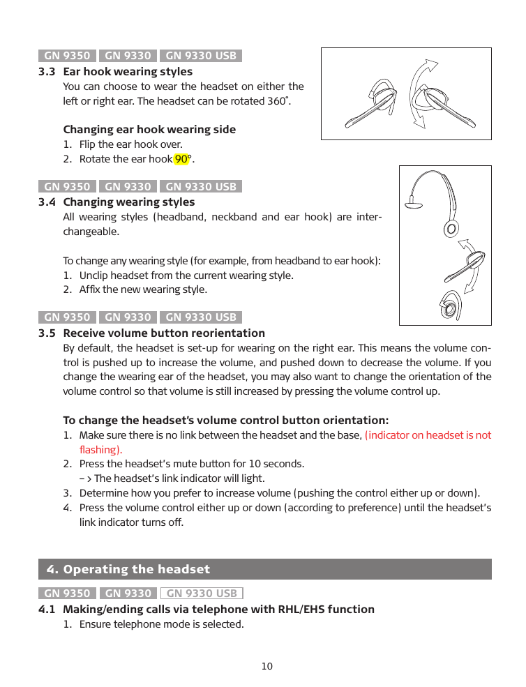 GN 9350  GN 9330  GN 9330 USB3.3  Ear hook wearing stylesYou can choose to wear the headset on either the left or right ear. The headset can be rotated 360˚.  Changing ear hook wearing side1.   Flip the ear hook over.2.   Rotate the ear hook 90°.GN 9350  GN 9330  GN 9330 USB3.4  Changing wearing stylesAll  wearing  styles  (headband,  neckband  and  ear  hook)  are  inter-changeable.To change any wearing style (for example, from headband to ear hook):1.   Unclip headset from the current wearing style.2.   Afﬁx the new wearing style.GN 9350  GN 9330  GN 9330 USB3.5  Receive volume button reorientation�y default, the headset is set-up for wearing on the right ear. This means the volume con-trol is pushed up to increase the volume, and pushed down to decrease the volume. If you change the wearing ear of the headset, you may also want to change the orientation of the volume control so that volume is still increased by pressing the volume control up.  To change the headset’s volume control button orientation:1.   Make sure there is no link between the headset and the base, (indicator on headset is not ﬂashing).2.  Press the headset’s mute button for 10 seconds.  –&gt; The headset’s link indicator will light.3.   Determine how you prefer to increase volume (pushing the control either up or down).4.    Press the volume control either up or down (according to preference) until the headset’s link indicator turns off.  4. Operating the headsetGN 9350  GN 9330  GN 9330 USB4.1  Making/ending calls via telephone with RHL/EHS function1.  Ensure telephone mode is selected.10