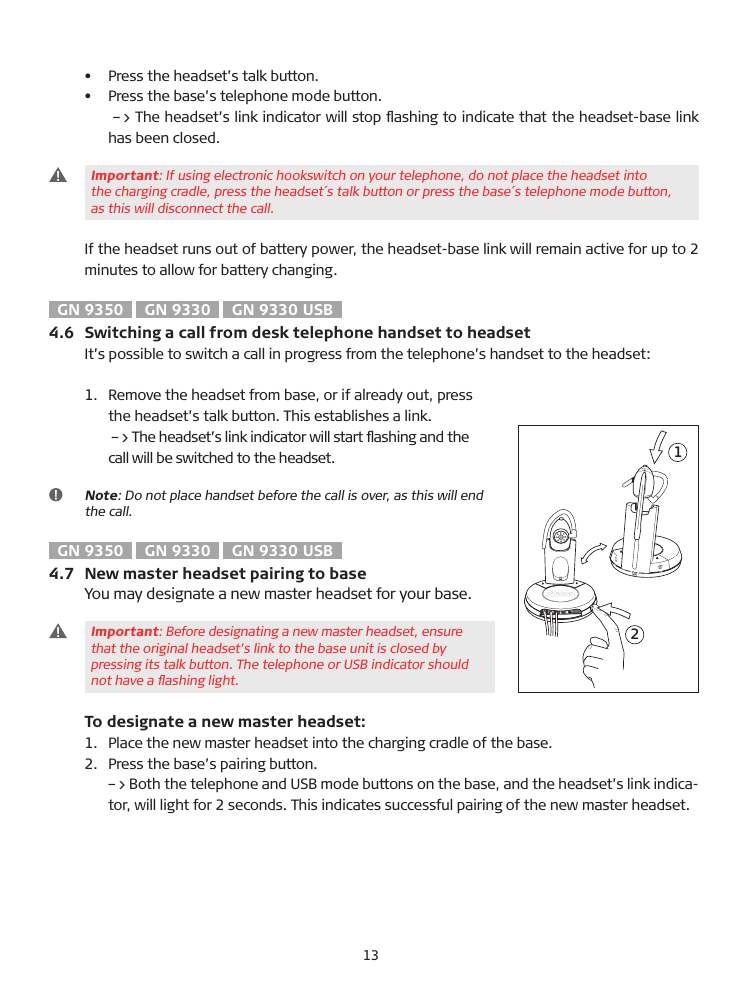 •  Press the headset’s talk button.•   Press the base’s telephone mode button.    –&gt; The headset’s link indicator will stop ﬂashing to indicate that the headset-base link has been closed.  Important: If using electronic hookswitch on your telephone, do not place the headset into   the charging cradle, press the headset´s talk button or press the base´s telephone mode button,   as this will disconnect the call.If the headset runs out of battery power, the headset-base link will remain active for up to 2 minutes to allow for battery changing.GN 9350  GN 9330  GN 9330 USB4.6  Switching a call from desk telephone handset to headsetIt’s possible to switch a call in progress from the telephone’s handset to the headset: 1.    Remove the headset from base, or if already out, press   the headset’s talk button. This establishes a link.    –&gt; The headset’s link indicator will start ﬂashing and the   call will be switched to the headset.   Note: Do not place handset before the call is over, as this will end the call.GN 9350  GN 9330  GN 9330 USB4.7  New master headset pairing to baseYou may designate a new master headset for your base.   Important: �efore designating a new master headset, ensure   that the original headset’s link to the base unit is closed by   pressing its talk button. The telephone or US� indicator should   not have a ﬂashing light.  To designate a new master headset:1.    Place the new master headset into the charging cradle of the base.2.   Press the base’s pairing button.   –&gt; �oth the telephone and US� mode buttons on the base, and the headset’s link indica-tor, will light for 2 seconds. This indicates successful pairing of the new master headset.&apos;(13