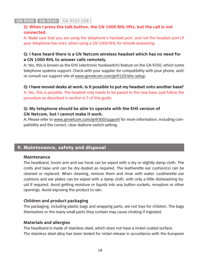 GN 9350  GN 9330  GN 9330 USB  Q: When I press the talk button, the GN 1000 RHL lifts, but the call is not   connected.A: Make sure that you are using the telephone’s handset port, and not the headset port (if your telephone has one), when using a GN 1000 RHL for remote answering.   Q: I have heard there is a GN Netcom wireless headset which has no need for a GN 1000 RHL to answer calls remotely. A: Yes, this is known as the EHS (electronic hookswitch) feature on the GN 9350, which some telephone systems support. Check with your supplier for compatibility with your phone, and/or consult our support site at www.gnnetcom.com/gn9120/ehs-setup.    Q: I have moved desks at work. Is it possible to put my headset onto another base?A: Yes, this is possible. The headset only needs to be paired to the new base. Just follow the procedure as described in section 4.7 of this guide.   Q: My telephone should be able to operate with the EHS version of   GN Netcom, but I cannot make it work.A: Please refer to www.gnnetcom.com/gn9300/support for more information, including com-patibility and the correct, clear dialtone switch setting.  9.  Maintenance, safety and disposal  MaintenanceThe headband, boom arm and ear hook can be wiped with a dry or slightly damp cloth. The cords and base unit can be dry-dusted as required. The leatherette ear cushion(s) can be cleaned or replaced. When cleaning,  remove them and rinse with water. Leatherette ear cushions and ear plates can be wiped with a damp cloth, with only a little dishwashing liq-uid if required. Avoid getting moisture or liquids into any button sockets, receptors or other openings. Avoid exposing the product to rain.  Children and product packagingThe packaging, including plastic bags and wrapping parts, are not toys for children. The bags themselves or the many small parts they contain may cause choking if ingested.  Materials and allergiesThe headband is made of stainless steel, which does not have a nickel-coated surface.The stainless steel alloy has been tested for nickel release in accordance with the European 18