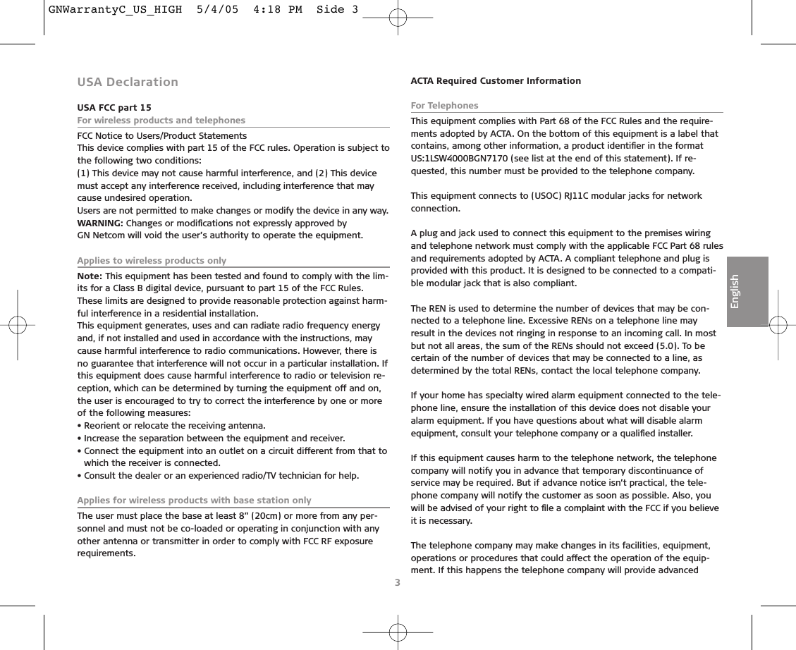 3EnglishUSA DeclarationUSA FCC part 15For wireless products and telephonesFCC Notice to Users/Product StatementsThis device complies with part 15 of the FCC rules. Operation is subject tothe following two conditions:(1) This device may not cause harmful interference, and (2) This devicemust accept any interference received, including interference that maycause undesired operation.Users are not permitted to make changes or modify the device in any way.WARNING: Changes or modiﬁcations not expressly approved by GN Netcom will void the user’s authority to operate the equipment.Applies to wireless products onlyNote: This equipment has been tested and found to comply with the lim-its for a Class B digital device, pursuant to part 15 of the FCC Rules.These limits are designed to provide reasonable protection against harm-ful interference in a residential installation.This equipment generates, uses and can radiate radio frequency energyand, if not installed and used in accordance with the instructions, maycause harmful interference to radio communications. However, there isno guarantee that interference will not occur in a particular installation. Ifthis equipment does cause harmful interference to radio or television re-ception, which can be determined by turning the equipment off and on,the user is encouraged to try to correct the interference by one or moreof the following measures:• Reorient or relocate the receiving antenna.• Increase the separation between the equipment and receiver.• Connect the equipment into an outlet on a circuit different from that towhich the receiver is connected.• Consult the dealer or an experienced radio/TV technician for help.Applies for wireless products with base station onlyThe user must place the base at least 8” (20cm) or more from any per-sonnel and must not be co-loaded or operating in conjunction with anyother antenna or transmitter in order to comply with FCC RF exposure requirements.ACTA Required Customer InformationFor TelephonesThis equipment complies with Part 68 of the FCC Rules and the require-ments adopted by ACTA. On the bottom of this equipment is a label thatcontains, among other information, a product identiﬁer in the formatUS:1LSW4000BGN7170 (see list at the end of this statement). If re-quested, this number must be provided to the telephone company.This equipment connects to (USOC) RJ11C modular jacks for network connection.A plug and jack used to connect this equipment to the premises wiringand telephone network must comply with the applicable FCC Part 68 rulesand requirements adopted by ACTA. A compliant telephone and plug isprovided with this product. It is designed to be connected to a compati-ble modular jack that is also compliant.The REN is used to determine the number of devices that may be con-nected to a telephone line. Excessive RENs on a telephone line mayresult in the devices not ringing in response to an incoming call. In mostbut not all areas, the sum of the RENs should not exceed (5.0). To becertain of the number of devices that may be connected to a line, asdetermined by the total RENs, contact the local telephone company.If your home has specialty wired alarm equipment connected to the tele-phone line, ensure the installation of this device does not disable youralarm equipment. If you have questions about what will disable alarmequipment, consult your telephone company or a qualiﬁed installer.If this equipment causes harm to the telephone network, the telephonecompany will notify you in advance that temporary discontinuance ofservice may be required. But if advance notice isn’t practical, the tele-phone company will notify the customer as soon as possible. Also, youwill be advised of your right to ﬁle a complaint with the FCC if you believeit is necessary.The telephone company may make changes in its facilities, equipment,operations or procedures that could affect the operation of the equip-ment. If this happens the telephone company will provide advanced GNWarrantyC_US_HIGH  5/4/05  4:18 PM  Side 3