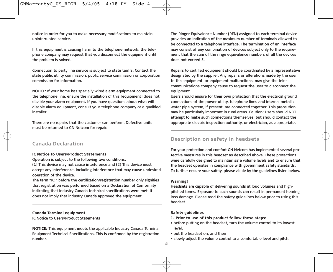 notice in order for you to make necessary modiﬁcations to maintainuninterrupted service.If this equipment is causing harm to the telephone network, the tele-phone company may request that you disconnect the equipment untilthe problem is solved. Connection to party line service is subject to state tariffs. Contact thestate public utility commission, public service commission or corporationcommission for information.NOTICE: If your home has specially wired alarm equipment connected tothe telephone line, ensure the installation of this [equipment] does notdisable your alarm equipment. If you have questions about what willdisable alarm equipment, consult your telephone company or a qualiﬁedinstaller.There are no repairs that the customer can perform. Defective unitsmust be returned to GN Netcom for repair.Canada DeclarationIC Notice to Users/Product StatementsOperation is subject to the following two conditions:(1) This device may not cause interference and (2) This device mustaccept any interference, including interference that may cause undesiredoperation of the device.The term “IC:” before the certiﬁcation/registration number only signiﬁesthat registration was performed based on a Declaration of Conformityindicating that Industry Canada technical speciﬁcations were met. Itdoes not imply that industry Canada approved the equipment.Canada Terminal equipmentIC Notice to Users/Product StatementsNOTICE: This equipment meets the applicable Industry Canada TerminalEquipment Technical Speciﬁcations. This is conﬁrmed by the registrationnumber.The Ringer Equivalence Number (REN) assigned to each terminal deviceprovides an indication of the maximum number of terminals allowed tobe connected to a telephone interface. The termination of an interfacemay consist of any combination of devices subject only to the require-ment that the sum of the ringe equivalence numbers of all the devicesdoes not exceed 5.Repairs to certiﬁed equipment should be coordinated by a representativedesignated by the supplier. Any repairs or alterations made by the userto this equipment, or equipment malfunctions, may give the tele-communications company cause to request the user to disconnect the equipment.Users should ensure for their own protection that the electrical groundconnections of the power utility, telephone lines and internal metallicwater pipe system, if present, are connected together. This precautionmay be particularly important in rural areas. Caution: Users should NOTattempt to make such connections themselves, but should contact theappropriate electric inspection authority, or electrician, as appropriate.Description on safety in headsetsFor your protection and comfort GN Netcom has implemented several pro-tective measures in this headset as described above. These protectionswere carefully designed to maintain safe volume levels and to ensure thatthe headset operates in compliance with government safety standards.To further ensure your safety, please abide by the guidelines listed below.Warning!Headsets are capable of delivering sounds at loud volumes and high-pitched tones. Exposure to such sounds can result in permanent hearingloss damage. Please read the safety guidelines below prior to using thisheadset.Safety guidelines1. Prior to use of this product follow these steps:• before putting on the headset, turn the volume control to its lowestlevel,• put the headset on, and then• slowly adjust the volume control to a comfortable level and pitch.4GNWarrantyC_US_HIGH  5/4/05  4:18 PM  Side 4