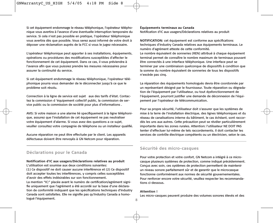 Si cet équipement endommage le réseau téléphonique, l&apos;opérateur télépho-nique vous avertira à l&apos;avance d&apos;une éventuelle interruption temporaire duservice. Si cela n&apos;est pas possible en pratique, l&apos;opérateur téléphoniquevous avertira dès que possible. Vous serez aussi informé de votre droit àdéposer une réclamation auprès de la FCC si vous le jugez nécessaire.L&apos;opérateur téléphonique peut apporter à ses installations, équipements,opérations ou procédures des modiﬁcations susceptibles d&apos;affecter lefonctionnement de cet équipement. Dans ce cas, il vous préviendra àl&apos;avance aﬁn que vous puissiez prendre les mesures nécessaires pourassurer la continuité du service.Si cet équipement endommage le réseau téléphonique, l&apos;opérateur télé-phonique pourra vous demander de le déconnecter jusqu&apos;à ce que leproblème soit résolu.Connection à la ligne de service est sujet  aux des tarifs d&apos;état. Contac-tez la commission d &apos;équipement collectif public, la commission de ser-vice public ou la commission de société pour plus d&apos;informations .AVIS: Si votre maison a une alarme lié speciﬁquement à la ligne téléphoni-que, assurez que l&apos;installation de cet équipement ne pas neutraliservotre équipement d&apos;alarme. Si vous avez des questions a ce sujet,veuiller consultez votre compagnie de téléphone ou un installeur qualiﬁé.Aucune réparation ne peut être effectuée par le client. Les appareilsdéfectueux doivent être renvoyés à GN Netcom pour réparation.Déclarations pour le CanadaNotification d’IC aux usagers/Déclarations relatives au produit L’utilisation est soumise aux deux conditions suivantes:(1) Ce dispositif ne doit causer aucune interférence et (2) Ce dispositifdoit accepter toutes les interférences, y compris celles susceptiblesd’avoir des effets indésirables sur son fonctionnement. La mention “IC:” placée avant le numéro de certiﬁcation/agrément signi-ﬁe uniquement que l’agrément a été accordé sur la base d’une déclara-tion de conformité indiquant que les spéciﬁcations techniques d’IndustryCanada sont satisfaites. Elle ne signiﬁe pas qu’Industry Canada a homo-logué l’équipement.Équipements terminaux au CanadaNotiﬁcation d’IC aux usagers/Déclarations relatives au produitNOTIFICATION: cet équipement est conforme aux spéciﬁcationstechniques d’Industry Canada relatives aux équipements terminaux. Lenuméro d’agrément atteste de cette conformité.Le nombre équivalent de sonneries (REN) attribué à chaque équipementterminal permet de connaître le nombre maximum de terminaux pouvantêtre connectés à une interface téléphonique. Une interface peut seterminer par une combinaison quelconque de dispositifs à condition quela somme du nombre équivalent de sonneries de tous les dispositifsn&apos;excède pas cinq.La réparation des équipements homologués devra être coordonnée parun représentant désigné par le fournisseur. Toute réparation ou dégrada-tion de l&apos;équipement par l&apos;utilisateur, ou tout dysfonctionnement del&apos;équipement, pourront justiﬁer une demande de déconnexion de l&apos;équi-pement par l&apos;opérateur de télécommunication.Pour sa propre sécurité, l&apos;utilisateur doit s&apos;assurer que les systèmes demise à la terre de l&apos;installation électrique, des lignes téléphoniques et duréseau de canalisations interne du bâtiment, le cas échéant, sont raccor-dés les uns aux autres. Cette précaution peut se révéler particulièrementimportante dans les zones rurales. Attention: l&apos;utilisateur NE DOIT PAStenter d&apos;effectuer lui-même de tels raccordements. Il doit contacter lesservices de contrôle électrique compétents ou un électricien, selon le cas.Sécurité des micro-casquesPour votre protection et votre confort, GN Netcom a intégré à ce micro-casque plusieurs systèmes de protection, comme indiqué précédemment.Conçus avec soin, ces systèmes de protection permettent de maintenir un niveau sonore parfaitement sûr et de garantir que le microcasquefonctionne conformément aux normes de sécurité gouvernementales.Pour renforcer encore votre sécurité, veuillez respecter les recommanda-tions ci-dessous.Attention !Les micro-casques peuvent produire des volumes sonores élevés et des8GNWarrantyC_US_HIGH  5/4/05  4:18 PM  Side 8