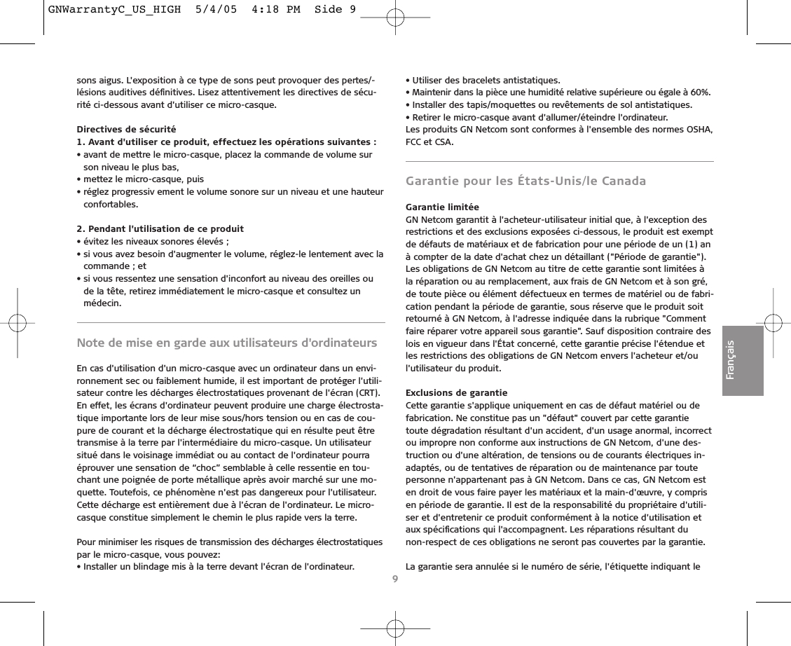 sons aigus. L&apos;exposition à ce type de sons peut provoquer des pertes/-lésions auditives déﬁnitives. Lisez attentivement les directives de sécu-rité ci-dessous avant d&apos;utiliser ce micro-casque.Directives de sécurité1. Avant d&apos;utiliser ce produit, effectuez les opérations suivantes :• avant de mettre le micro-casque, placez la commande de volume surson niveau le plus bas,• mettez le micro-casque, puis• réglez progressiv ement le volume sonore sur un niveau et une hauteurconfortables.2. Pendant l&apos;utilisation de ce produit• évitez les niveaux sonores élevés ;• si vous avez besoin d&apos;augmenter le volume, réglez-le lentement avec lacommande ; et• si vous ressentez une sensation d&apos;inconfort au niveau des oreilles oude la tête, retirez immédiatement le micro-casque et consultez unmédecin.Note de mise en garde aux utilisateurs d&apos;ordinateursEn cas d&apos;utilisation d&apos;un micro-casque avec un ordinateur dans un envi-ronnement sec ou faiblement humide, il est important de protéger l&apos;utili-sateur contre les décharges électrostatiques provenant de l&apos;écran (CRT).En effet, les écrans d&apos;ordinateur peuvent produire une charge électrosta-tique importante lors de leur mise sous/hors tension ou en cas de cou-pure de courant et la décharge électrostatique qui en résulte peut êtretransmise à la terre par l&apos;intermédiaire du micro-casque. Un utilisateursitué dans le voisinage immédiat ou au contact de l&apos;ordinateur pourraéprouver une sensation de “choc” semblable à celle ressentie en tou-chant une poignée de porte métallique après avoir marché sur une mo-quette. Toutefois, ce phénomène n&apos;est pas dangereux pour l&apos;utilisateur. Cette décharge est entièrement due à l&apos;écran de l&apos;ordinateur. Le micro-casque constitue simplement le chemin le plus rapide vers la terre.Pour minimiser les risques de transmission des décharges électrostatiquespar le micro-casque, vous pouvez:• Installer un blindage mis à la terre devant l&apos;écran de l&apos;ordinateur.• Utiliser des bracelets antistatiques.• Maintenir dans la pièce une humidité relative supérieure ou égale à 60%.• Installer des tapis/moquettes ou revêtements de sol antistatiques.• Retirer le micro-casque avant d&apos;allumer/éteindre l&apos;ordinateur.Les produits GN Netcom sont conformes à l&apos;ensemble des normes OSHA,FCC et CSA.Garantie pour les États-Unis/le CanadaGarantie limitéeGN Netcom garantit à l&apos;acheteur-utilisateur initial que, à l&apos;exception desrestrictions et des exclusions exposées ci-dessous, le produit est exemptde défauts de matériaux et de fabrication pour une période de un (1) anà compter de la date d&apos;achat chez un détaillant (&quot;Période de garantie&quot;).Les obligations de GN Netcom au titre de cette garantie sont limitées àla réparation ou au remplacement, aux frais de GN Netcom et à son gré,de toute pièce ou élément défectueux en termes de matériel ou de fabri-cation pendant la période de garantie, sous réserve que le produit soitretourné à GN Netcom, à l&apos;adresse indiquée dans la rubrique &quot;Commentfaire réparer votre appareil sous garantie&quot;. Sauf disposition contraire deslois en vigueur dans l&apos;État concerné, cette garantie précise l&apos;étendue etles restrictions des obligations de GN Netcom envers l&apos;acheteur et/oul&apos;utilisateur du produit.Exclusions de garantieCette garantie s&apos;applique uniquement en cas de défaut matériel ou defabrication. Ne constitue pas un &quot;défaut&quot; couvert par cette garantietoute dégradation résultant d&apos;un accident, d&apos;un usage anormal, incorrectou impropre non conforme aux instructions de GN Netcom, d&apos;une des-truction ou d&apos;une altération, de tensions ou de courants électriques in-adaptés, ou de tentatives de réparation ou de maintenance par toutepersonne n&apos;appartenant pas à GN Netcom. Dans ce cas, GN Netcom esten droit de vous faire payer les matériaux et la main-d&apos;œuvre, y comprisen période de garantie. Il est de la responsabilité du propriétaire d&apos;utili-ser et d&apos;entretenir ce produit conformément à la notice d&apos;utilisation etaux spéciﬁcations qui l&apos;accompagnent. Les réparations résultant du non-respect de ces obligations ne seront pas couvertes par la garantie.La garantie sera annulée si le numéro de série, l&apos;étiquette indiquant le9FrançaisGNWarrantyC_US_HIGH  5/4/05  4:18 PM  Side 9