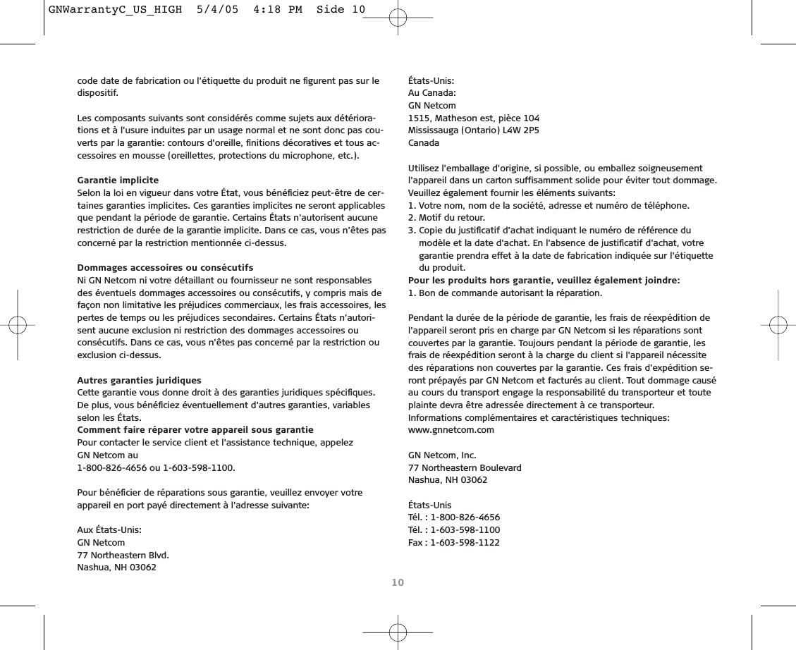 code date de fabrication ou l&apos;étiquette du produit ne ﬁgurent pas sur ledispositif.Les composants suivants sont considérés comme sujets aux détériora-tions et à l&apos;usure induites par un usage normal et ne sont donc pas cou-verts par la garantie: contours d&apos;oreille, ﬁnitions décoratives et tous ac-cessoires en mousse (oreillettes, protections du microphone, etc.).Garantie impliciteSelon la loi en vigueur dans votre État, vous bénéﬁciez peut-être de cer-taines garanties implicites. Ces garanties implicites ne seront applicablesque pendant la période de garantie. Certains États n&apos;autorisent aucunerestriction de durée de la garantie implicite. Dans ce cas, vous n&apos;êtes pasconcerné par la restriction mentionnée ci-dessus.Dommages accessoires ou consécutifsNi GN Netcom ni votre détaillant ou fournisseur ne sont responsablesdes éventuels dommages accessoires ou consécutifs, y compris mais defaçon non limitative les préjudices commerciaux, les frais accessoires, lespertes de temps ou les préjudices secondaires. Certains États n&apos;autori-sent aucune exclusion ni restriction des dommages accessoires ouconsécutifs. Dans ce cas, vous n&apos;êtes pas concerné par la restriction ouexclusion ci-dessus.Autres garanties juridiquesCette garantie vous donne droit à des garanties juridiques spéciﬁques.De plus, vous bénéﬁciez éventuellement d&apos;autres garanties, variablesselon les États.Comment faire réparer votre appareil sous garantiePour contacter le service client et l&apos;assistance technique, appelez GN Netcom au 1-800-826-4656 ou 1-603-598-1100.Pour bénéﬁcier de réparations sous garantie, veuillez envoyer votreappareil en port payé directement à l&apos;adresse suivante:Aux États-Unis:GN Netcom77 Northeastern Blvd.Nashua, NH 03062 États-Unis:Au Canada:GN Netcom1515, Matheson est, pièce 104Mississauga (Ontario) L4W 2P5CanadaUtilisez l&apos;emballage d&apos;origine, si possible, ou emballez soigneusementl&apos;appareil dans un carton suffisamment solide pour éviter tout dommage.Veuillez également fournir les éléments suivants:1. Votre nom, nom de la société, adresse et numéro de téléphone.2. Motif du retour.3. Copie du justiﬁcatif d&apos;achat indiquant le numéro de référence du modèle et la date d&apos;achat. En l&apos;absence de justiﬁcatif d&apos;achat, votregarantie prendra effet à la date de fabrication indiquée sur l&apos;étiquettedu produit.Pour les produits hors garantie, veuillez également joindre:1. Bon de commande autorisant la réparation.Pendant la durée de la période de garantie, les frais de réexpédition del&apos;appareil seront pris en charge par GN Netcom si les réparations sontcouvertes par la garantie. Toujours pendant la période de garantie, lesfrais de réexpédition seront à la charge du client si l&apos;appareil nécessitedes réparations non couvertes par la garantie. Ces frais d&apos;expédition se-ront prépayés par GN Netcom et facturés au client. Tout dommage causéau cours du transport engage la responsabilité du transporteur et touteplainte devra être adressée directement à ce transporteur.Informations complémentaires et caractéristiques techniques:www.gnnetcom.comGN Netcom, Inc.77 Northeastern BoulevardNashua, NH 03062États-UnisTél. : 1-800-826-4656Tél. : 1-603-598-1100Fax : 1-603-598-112210GNWarrantyC_US_HIGH  5/4/05  4:18 PM  Side 10