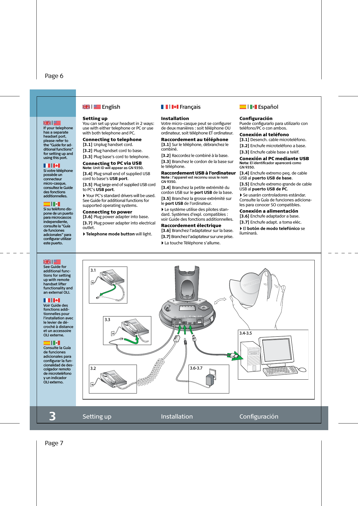 3.13.23.33.4-3.53.6-3.7Setting up  Installation  Conﬁguración | If your telephone has a separate headset port, please refer to the “Guide for ad-ditional functions” for setting up and using this port. | Si votre téléphone possède un connecteur micro-casque, consultez le Guide des fonctions additionnelles. | Si su teléfono dis-pone de un puerto para microcascos independiente,consulte la ”Guía de funciones adicionales” para conﬁgurar utilizar este puerto.3 | See Guide for additional func-tions for setting up with remote handset lifter functionality and an external OLI. | Voir Guide des fonctions addi-tionnelles pour l’installation avec le levier de dé-croché à distance et un accessoire OLI externe. | Consulte la Guía de funciones adicionales para conﬁgurar la fun-cionalidad de des-colgador remoto de microteléfono y un indicador  OLI externo. |   English  |   Français  |   EspañolInstallationVotre micro-casque peut se conﬁgurer de deux manières : soit téléphone OU ordinateur, soit téléphone ET ordinateur.Raccordement au téléphone[3.1] Sur le téléphone, débranchez le combiné.[3.2] Raccordez le combiné à la base.[3.3] Branchez le cordon de la base sur le téléphone.Raccordement USB à l’ordinateurNote : l’appareil est reconnu sous le nom GN 9350.[3.4] Branchez la petite extrémité du cordon USB sur le port USB de la base.[3.5] Branchez la grosse extrémité sur  le port USB de l’ordinateur. 4   Le système utilise des pilotes stan-dard. Systèmes d’expl. compatibles :  voir Guide des fonctions additionnelles.Raccordement électrique[3.6] Branchez l’adaptateur sur la base.[3.7] Branchez l’adaptateur sur une prise. 4   La touche Téléphone s’allume.ConﬁguraciónPuede conﬁgurarlo para utilizarlo con teléfono/PC o con ambos.Conexión al teléfono[3.1] Desench. cable microteléfono.[3.2] Enchufe microteléfono a base.[3.3] Enchufe cable base a teléf.Conexión al PC mediante USBNota: El identiﬁcador aparecerá como  GN 9350.[3.4] Enchufe extremo peq. de cable USB al puerto USB de base.[3.5] Enchufe extremo grande de cable USB al puerto USB de PC. 4   Se usarán controladores estándar. Consulte la Guía de funciones adiciona-les para conocer SO compatibles.Conexión a alimentación[3.6] Enchufe adaptador a base.[3.7] Enchufe adapt. a toma eléc. 4   El botón de modo telefónico se iluminará.Setting upYou can set up your headset in 2 ways: use with either telephone or PC or use with both telephone and PC.Connecting to telephone[3.1] Unplug handset cord.[3.2] Plug handset cord to base.[3.3] Plug base’s cord to telephone.Connecting to PC via USBNote: Unit ID will appear as GN 9350.[3.4] Plug small end of supplied USB cord to base’s USB port.[3.5] Plug large end of supplied USB cord to PC’s USB port. 4   Your PC’s standard drivers will be used. See Guide for additional functions for supported operating systems.Connecting to power[3.6] Plug power adapter into base.[3.7] Plug power adapter into electrical outlet. 4   Telephone mode button will light.Page 6Page 7