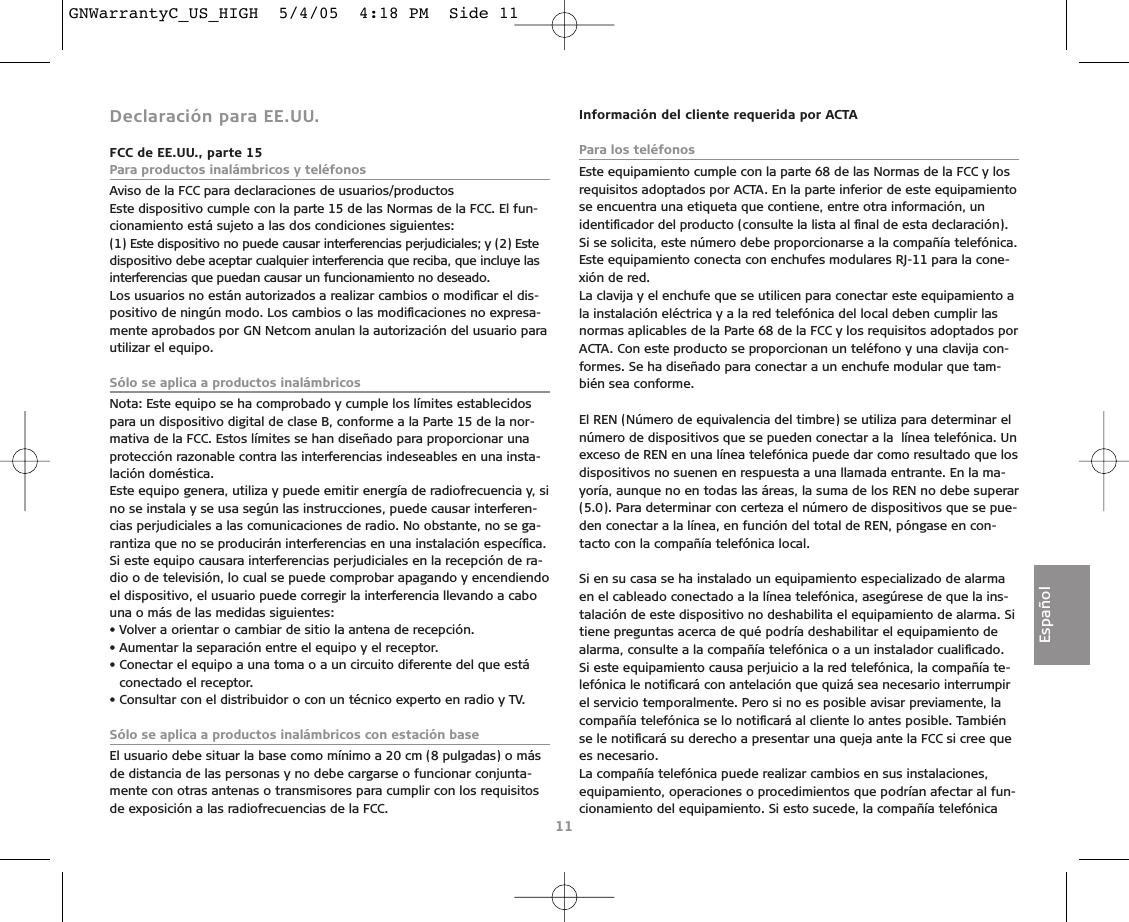 Declaración para EE.UU.FCC de EE.UU., parte 15Para productos inalámbricos y teléfonosAviso de la FCC para declaraciones de usuarios/productosEste dispositivo cumple con la parte 15 de las Normas de la FCC. El fun-cionamiento está sujeto a las dos condiciones siguientes:(1) Este dispositivo no puede causar interferencias perjudiciales; y (2) Estedispositivo debe aceptar cualquier interferencia que reciba, que incluye lasinterferencias que puedan causar un funcionamiento no deseado.Los usuarios no están autorizados a realizar cambios o modiﬁcar el dis-positivo de ningún modo. Los cambios o las modiﬁcaciones no expresa-mente aprobados por GN Netcom anulan la autorización del usuario parautilizar el equipo.Sólo se aplica a productos inalámbricos Nota: Este equipo se ha comprobado y cumple los límites establecidospara un dispositivo digital de clase B, conforme a la Parte 15 de la nor-mativa de la FCC. Estos límites se han diseñado para proporcionar unaprotección razonable contra las interferencias indeseables en una insta-lación doméstica.Este equipo genera, utiliza y puede emitir energía de radiofrecuencia y, sino se instala y se usa según las instrucciones, puede causar interferen-cias perjudiciales a las comunicaciones de radio. No obstante, no se ga-rantiza que no se producirán interferencias en una instalación especíﬁca.Si este equipo causara interferencias perjudiciales en la recepción de ra-dio o de televisión, lo cual se puede comprobar apagando y encendiendoel dispositivo, el usuario puede corregir la interferencia llevando a cabouna o más de las medidas siguientes:• Volver a orientar o cambiar de sitio la antena de recepción.• Aumentar la separación entre el equipo y el receptor.• Conectar el equipo a una toma o a un circuito diferente del que estáconectado el receptor.• Consultar con el distribuidor o con un técnico experto en radio y TV.Sólo se aplica a productos inalámbricos con estación base El usuario debe situar la base como mínimo a 20 cm (8 pulgadas) o másde distancia de las personas y no debe cargarse o funcionar conjunta-mente con otras antenas o transmisores para cumplir con los requisitosde exposición a las radiofrecuencias de la FCC.Información del cliente requerida por ACTAPara los teléfonosEste equipamiento cumple con la parte 68 de las Normas de la FCC y losrequisitos adoptados por ACTA. En la parte inferior de este equipamientose encuentra una etiqueta que contiene, entre otra información, unidentiﬁcador del producto (consulte la lista al ﬁnal de esta declaración).Si se solicita, este número debe proporcionarse a la compañía telefónica.Este equipamiento conecta con enchufes modulares RJ-11 para la cone-xión de red.La clavija y el enchufe que se utilicen para conectar este equipamiento ala instalación eléctrica y a la red telefónica del local deben cumplir lasnormas aplicables de la Parte 68 de la FCC y los requisitos adoptados porACTA. Con este producto se proporcionan un teléfono y una clavija con-formes. Se ha diseñado para conectar a un enchufe modular que tam-bién sea conforme.El REN (Número de equivalencia del timbre) se utiliza para determinar elnúmero de dispositivos que se pueden conectar a la  línea telefónica. Unexceso de REN en una línea telefónica puede dar como resultado que losdispositivos no suenen en respuesta a una llamada entrante. En la ma-yoría, aunque no en todas las áreas, la suma de los REN no debe superar(5.0). Para determinar con certeza el número de dispositivos que se pue-den conectar a la línea, en función del total de REN, póngase en con-tacto con la compañía telefónica local. Si en su casa se ha instalado un equipamiento especializado de alarmaen el cableado conectado a la línea telefónica, asegúrese de que la ins-talación de este dispositivo no deshabilita el equipamiento de alarma. Sitiene preguntas acerca de qué podría deshabilitar el equipamiento dealarma, consulte a la compañía telefónica o a un instalador cualiﬁcado. Si este equipamiento causa perjuicio a la red telefónica, la compañía te-lefónica le notiﬁcará con antelación que quizá sea necesario interrumpirel servicio temporalmente. Pero si no es posible avisar previamente, lacompañía telefónica se lo notiﬁcará al cliente lo antes posible. Tambiénse le notiﬁcará su derecho a presentar una queja ante la FCC si cree quees necesario.La compañía telefónica puede realizar cambios en sus instalaciones,equipamiento, operaciones o procedimientos que podrían afectar al fun-cionamiento del equipamiento. Si esto sucede, la compañía telefónica11EspañolGNWarrantyC_US_HIGH  5/4/05  4:18 PM  Side 11