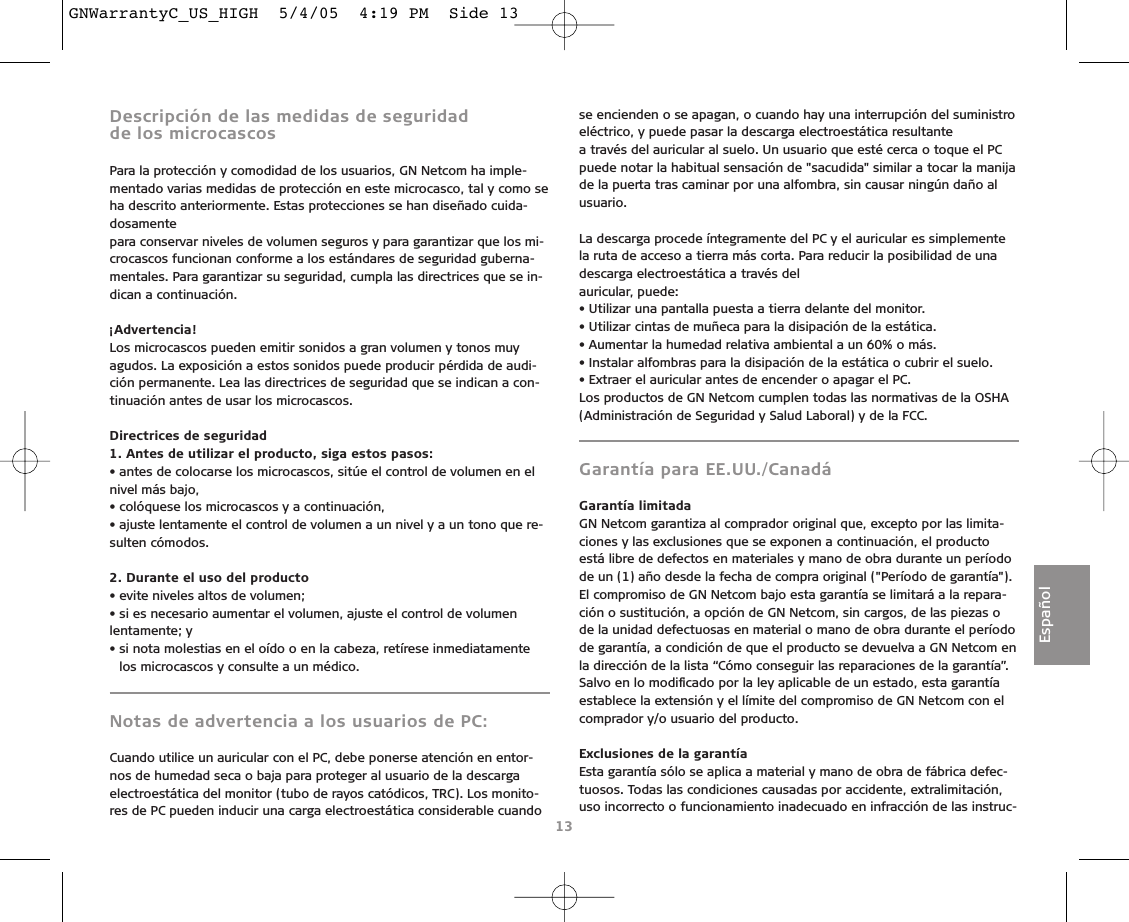 Descripción de las medidas de seguridad de los microcascosPara la protección y comodidad de los usuarios, GN Netcom ha imple-mentado varias medidas de protección en este microcasco, tal y como seha descrito anteriormente. Estas protecciones se han diseñado cuida-dosamentepara conservar niveles de volumen seguros y para garantizar que los mi-crocascos funcionan conforme a los estándares de seguridad guberna-mentales. Para garantizar su seguridad, cumpla las directrices que se in-dican a continuación.¡Advertencia!Los microcascos pueden emitir sonidos a gran volumen y tonos muyagudos. La exposición a estos sonidos puede producir pérdida de audi-ción permanente. Lea las directrices de seguridad que se indican a con-tinuación antes de usar los microcascos.Directrices de seguridad1. Antes de utilizar el producto, siga estos pasos:• antes de colocarse los microcascos, sitúe el control de volumen en elnivel más bajo,• colóquese los microcascos y a continuación,• ajuste lentamente el control de volumen a un nivel y a un tono que re-sulten cómodos.2. Durante el uso del producto• evite niveles altos de volumen;• si es necesario aumentar el volumen, ajuste el control de volumenlentamente; y• si nota molestias en el oído o en la cabeza, retírese inmediatamentelos microcascos y consulte a un médico.Notas de advertencia a los usuarios de PC:Cuando utilice un auricular con el PC, debe ponerse atención en entor-nos de humedad seca o baja para proteger al usuario de la descargaelectroestática del monitor (tubo de rayos catódicos, TRC). Los monito-res de PC pueden inducir una carga electroestática considerable cuandose encienden o se apagan, o cuando hay una interrupción del suministroeléctrico, y puede pasar la descarga electroestática resultantea través del auricular al suelo. Un usuario que esté cerca o toque el PCpuede notar la habitual sensación de &quot;sacudida&quot; similar a tocar la manijade la puerta tras caminar por una alfombra, sin causar ningún daño alusuario.La descarga procede íntegramente del PC y el auricular es simplementela ruta de acceso a tierra más corta. Para reducir la posibilidad de unadescarga electroestática a través delauricular, puede:• Utilizar una pantalla puesta a tierra delante del monitor.• Utilizar cintas de muñeca para la disipación de la estática.• Aumentar la humedad relativa ambiental a un 60% o más.• Instalar alfombras para la disipación de la estática o cubrir el suelo.• Extraer el auricular antes de encender o apagar el PC.Los productos de GN Netcom cumplen todas las normativas de la OSHA(Administración de Seguridad y Salud Laboral) y de la FCC.Garantía para EE.UU./CanadáGarantía limitadaGN Netcom garantiza al comprador original que, excepto por las limita-ciones y las exclusiones que se exponen a continuación, el productoestá libre de defectos en materiales y mano de obra durante un períodode un (1) año desde la fecha de compra original (&quot;Período de garantía&quot;).El compromiso de GN Netcom bajo esta garantía se limitará a la repara-ción o sustitución, a opción de GN Netcom, sin cargos, de las piezas ode la unidad defectuosas en material o mano de obra durante el períodode garantía, a condición de que el producto se devuelva a GN Netcom enla dirección de la lista “Cómo conseguir las reparaciones de la garantía”.Salvo en lo modiﬁcado por la ley aplicable de un estado, esta garantíaestablece la extensión y el límite del compromiso de GN Netcom con elcomprador y/o usuario del producto.Exclusiones de la garantíaEsta garantía sólo se aplica a material y mano de obra de fábrica defec-tuosos. Todas las condiciones causadas por accidente, extralimitación,uso incorrecto o funcionamiento inadecuado en infracción de las instruc-13EspañolGNWarrantyC_US_HIGH  5/4/05  4:19 PM  Side 13