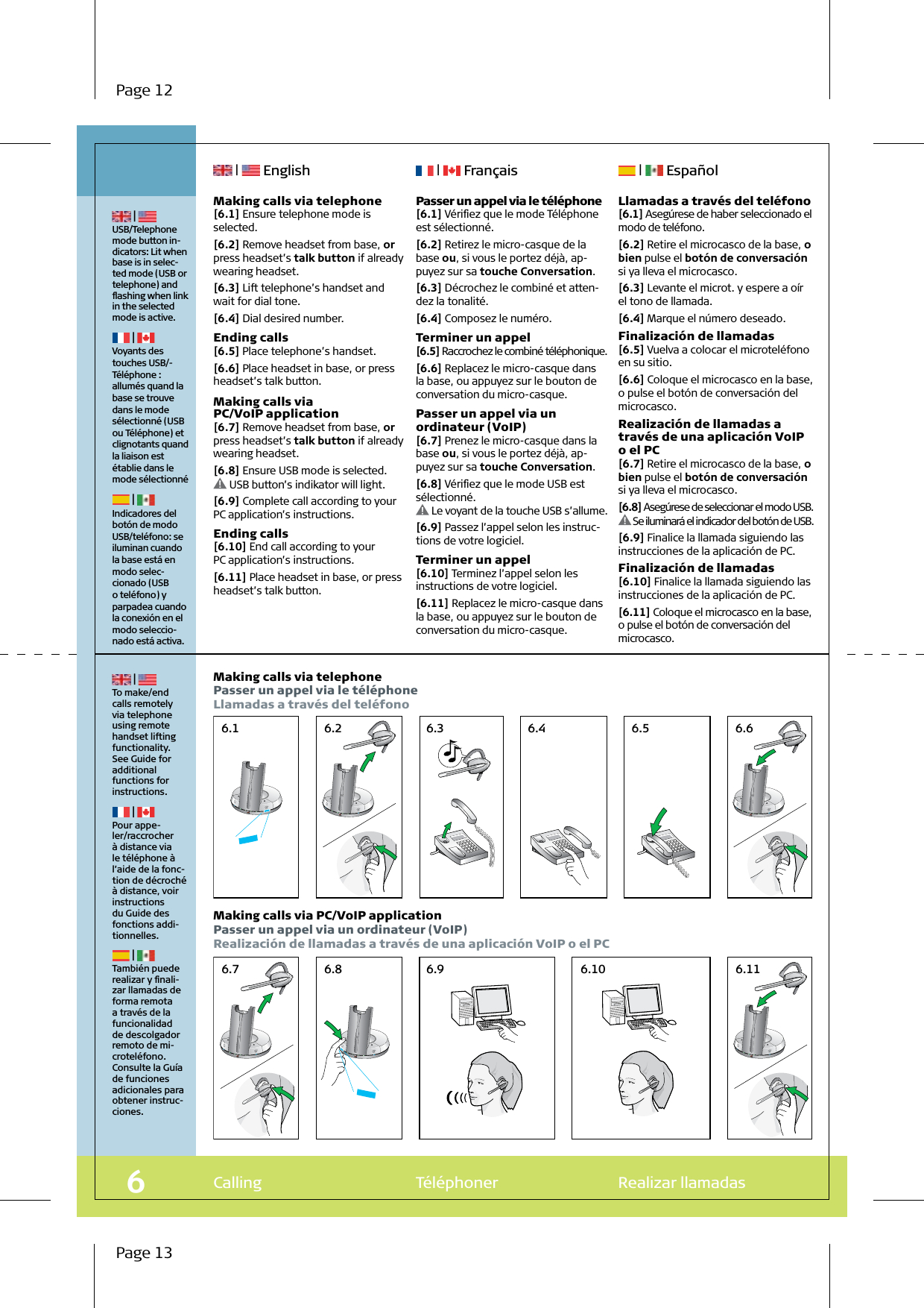 6.7 6.8 6.9 6.10 6.116.1 6.2 6.3 6.4 6.5 6.6Calling  Téléphoner  Realizar llamadas6 | USB/Telephone mode button in-dicators: Lit when base is in selec-ted mode (USB or telephone) and ﬂashing when link in the selected mode is active. | Voyants des touches USB/-Téléphone : allumés quand la base se trouve dans le mode sélectionné (USB ou Téléphone) et clignotants quand la liaison est établie dans le mode sélectionné | Indicadores del botón de modo USB/teléfono: se iluminan cuando la base está en modo selec-cionado (USB o teléfono) y parpadea cuando la conexión en el modo seleccio-nado está activa.  Making calls via telephone[6.1] Ensure telephone mode is selected.[6.2] Remove headset from base, or press headset’s talk button if already wearing headset.[6.3] Lift telephone’s handset and wait for dial tone.[6.4] Dial desired number.Ending calls[6.5] Place telephone’s handset.[6.6] Place headset in base, or press headset’s talk button.Making calls via PC/VoIP application[6.7] Remove headset from base, or press headset’s talk button if already wearing headset.[6.8] Ensure USB mode is selected. USB button’s indikator will light.[6.9] Complete call according to your PC application’s instructions.Ending calls[6.10] End call according to your PC application’s instructions.[6.11] Place headset in base, or press headset’s talk button. | To make/end calls remotely via telephone using remote handset lifting functionality. See Guide for additional functions for instructions. | Pour appe-ler/raccrocher à distance via le téléphone à l’aide de la fonc-tion de décroché à distance, voir instructions du Guide des fonctions addi-tionnelles. | También puede realizar y ﬁnali-zar llamadas de forma remota a través de la funcionalidad de descolgador remoto de mi-croteléfono.Consulte la Guía de funciones adicionales para obtener instruc-ciones.Making calls via telephonePasser un appel via le téléphoneLlamadas a través del teléfonoMaking calls via PC/VoIP applicationPasser un appel via un ordinateur (VoIP)Realización de llamadas a través de una aplicación VoIP o el PC |   English  |   Français  |   EspañolPasser un appel via le téléphone[6.1] Vériﬁez que le mode Téléphone est sélectionné.[6.2] Retirez le micro-casque de la base ou, si vous le portez déjà, ap-puyez sur sa touche Conversation.[6.3] Décrochez le combiné et atten-dez la tonalité.[6.4] Composez le numéro.Terminer un appel[6.5] Raccrochez le combiné téléphonique.[6.6] Replacez le micro-casque dans la base, ou appuyez sur le bouton de conversation du micro-casque.Passer un appel via un ordinateur (VoIP)[6.7] Prenez le micro-casque dans la base ou, si vous le portez déjà, ap-puyez sur sa touche Conversation.[6.8] Vériﬁez que le mode USB est sélectionné. Le voyant de la touche USB s’allume.[6.9] Passez l’appel selon les instruc-tions de votre logiciel.Terminer un appel[6.10] Terminez l’appel selon les instructions de votre logiciel.[6.11] Replacez le micro-casque dans la base, ou appuyez sur le bouton de conversation du micro-casque.Llamadas a través del teléfono[6.1] Asegúrese de haber seleccionado el modo de teléfono.[6.2] Retire el microcasco de la base, o bien pulse el botón de conversación si ya lleva el microcasco.[6.3] Levante el microt. y espere a oír el tono de llamada.[6.4] Marque el número deseado.Finalización de llamadas[6.5] Vuelva a colocar el microteléfono en su sitio.[6.6] Coloque el microcasco en la base, o pulse el botón de conversación del microcasco.Realización de llamadas a través de una aplicación VoIP o el PC[6.7] Retire el microcasco de la base, o bien pulse el botón de conversación si ya lleva el microcasco.[6.8] Asegúrese de seleccionar el modo USB. Se iluminará el indicador del botón de USB.[6.9] Finalice la llamada siguiendo las instrucciones de la aplicación de PC.Finalización de llamadas[6.10] Finalice la llamada siguiendo las instrucciones de la aplicación de PC.[6.11] Coloque el microcasco en la base, o pulse el botón de conversación del microcasco.Page 12Page 13