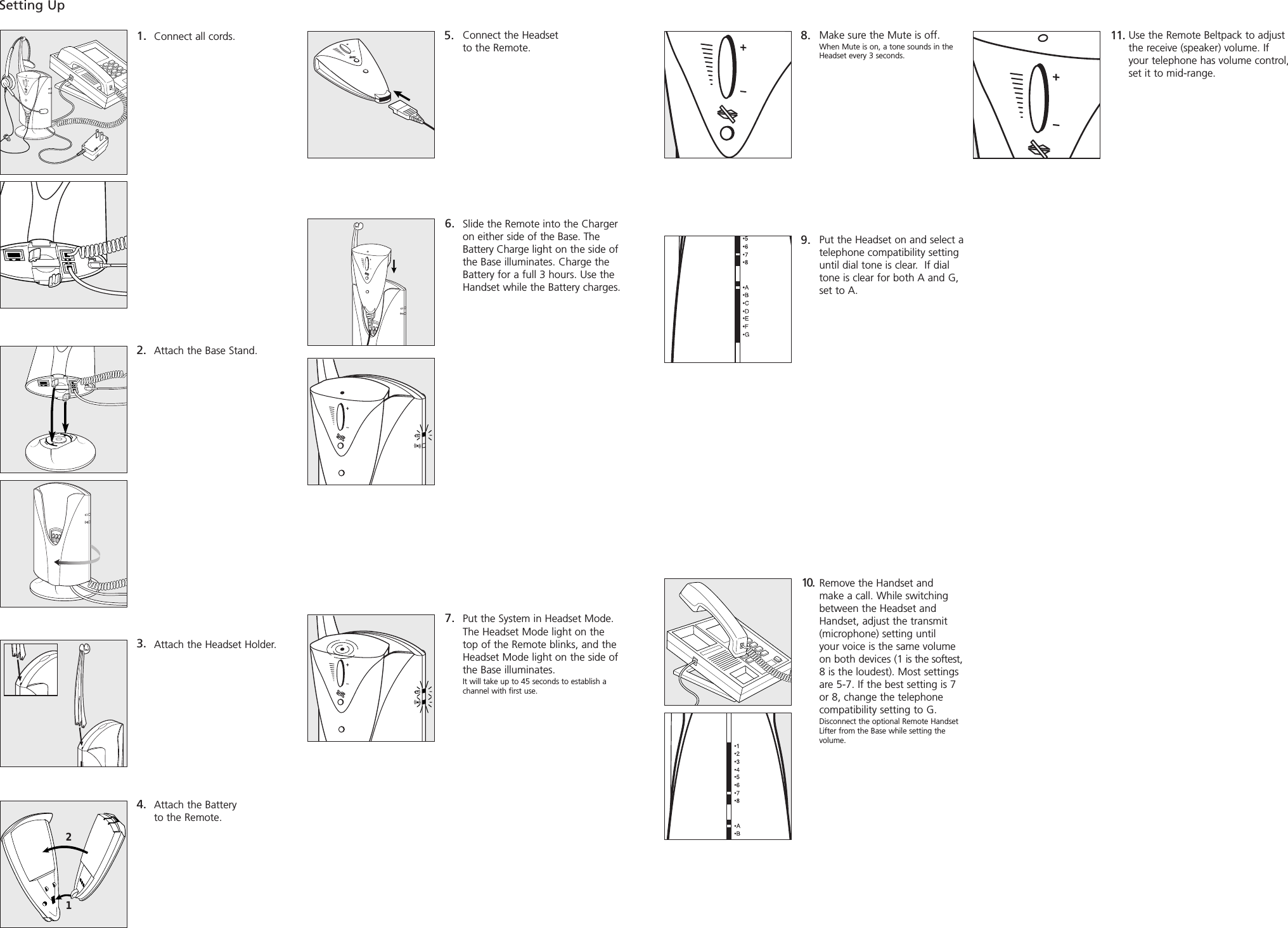 Connect all cords.Attach the Base Stand.Attach the Headset Holder.Attach the Battery to the Remote.1. 2.3.4.Slide the Remote into the Chargeron either side of the Base. TheBattery Charge light on the side ofthe Base illuminates. Charge theBattery for a full 3 hours. Use theHandset while the Battery charges.6.7. Setting Up5. Connect the Headset to the Remote.8. Make sure the Mute is off.When Mute is on, a tone sounds in theHeadset every 3 seconds. 9. Put the Headset on and select atelephone compatibility settinguntil dial tone is clear.  If dialtone is clear for both A and G,set to A.10. Remove the Handset and make a call. While switchingbetween the Headset andHandset, adjust the transmit (microphone) setting until your voice is the same volumeon both devices (1 is the softest,8 is the loudest). Most settingsare 5-7. If the best setting is 7or 8, change the telephonecompatibility setting to G.Disconnect the optional Remote HandsetLifter from the Base while setting the volume.Put the System in Headset Mode.The Headset Mode light on thetop of the Remote blinks, and theHeadset Mode light on the side ofthe Base illuminates. It will take up to 45 seconds to establish achannel with first use.11. Use the Remote Beltpack to adjustthe receive (speaker) volume. If your telephone has volume control,set it to mid-range. 21