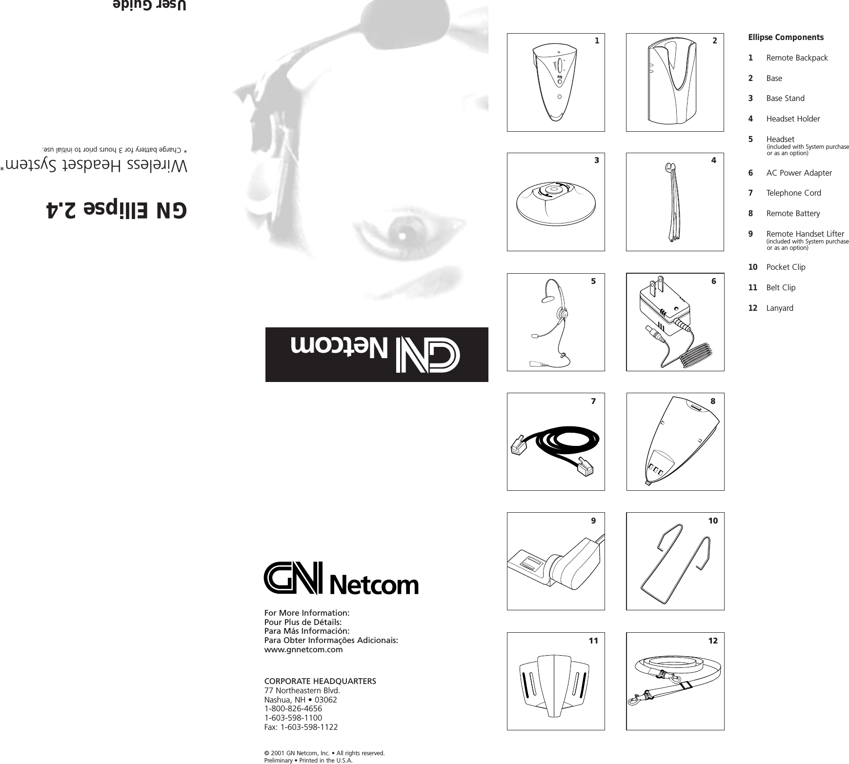 For More Information:Pour Plus de Détails:Para Más Información:Para Obter Informações Adicionais: www.gnnetcom.comCORPORATE HEADQUARTERS77 Northeastern Blvd.Nashua, NH • 030621-800-826-46561-603-598-1100Fax: 1-603-598-1122© 2001 GN Netcom, Inc. • All rights reserved.Preliminary • Printed in the U.S.A.GN Ellipse 2.4Wireless Headset System** Charge battery for 3 hours prior to initial use.User GuideEllipse Components1     Remote Backpack2Base3Base Stand4Headset Holder5  Headset (included with System purchase or as an option)6AC Power Adapter7Telephone Cord8Remote Battery9Remote Handset Lifter(included with System purchase or as an option)10 Pocket Clip11 Belt Clip12 Lanyard123456791181012
