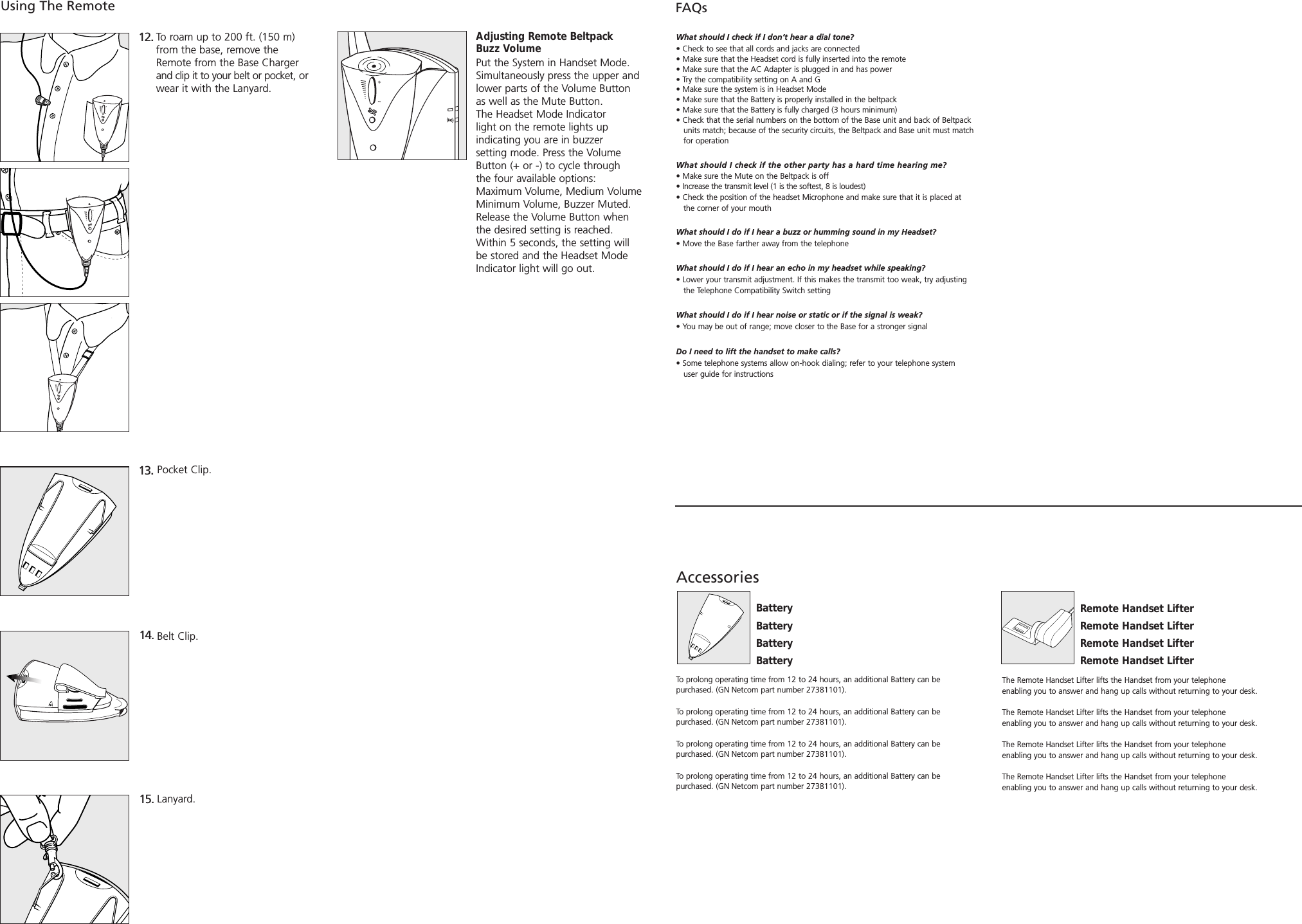 To roam up to 200 ft. (150 m) from the base, remove theRemote from the Base Chargerand clip it to your belt or pocket, orwear it with the Lanyard.12. Using The Remote13. Pocket Clip.14. Belt Clip.15. Lanyard.FAQsWhat should I check if I don’t hear a dial tone?• Check to see that all cords and jacks are connected• Make sure that the Headset cord is fully inserted into the remote• Make sure that the AC Adapter is plugged in and has power• Try the compatibility setting on A and G• Make sure the system is in Headset Mode• Make sure that the Battery is properly installed in the beltpack• Make sure that the Battery is fully charged (3 hours minimum)• Check that the serial numbers on the bottom of the Base unit and back of Beltpack units match; because of the security circuits, the Beltpack and Base unit must match for operationWhat should I check if the other party has a hard time hearing me?• Make sure the Mute on the Beltpack is off• Increase the transmit level (1 is the softest, 8 is loudest)• Check the position of the headset Microphone and make sure that it is placed at  the corner of your mouthWhat should I do if I hear a buzz or humming sound in my Headset?• Move the Base farther away from the telephoneWhat should I do if I hear an echo in my headset while speaking?• Lower your transmit adjustment. If this makes the transmit too weak, try adjusting the Telephone Compatibility Switch settingWhat should I do if I hear noise or static or if the signal is weak?• You may be out of range; move closer to the Base for a stronger signalDo I need to lift the handset to make calls?• Some telephone systems allow on-hook dialing; refer to your telephone system user guide for instructionsAccessories The Remote Handset Lifter lifts the Handset from your telephone enabling you to answer and hang up calls without returning to your desk.The Remote Handset Lifter lifts the Handset from your telephone enabling you to answer and hang up calls without returning to your desk.The Remote Handset Lifter lifts the Handset from your telephone enabling you to answer and hang up calls without returning to your desk.The Remote Handset Lifter lifts the Handset from your telephone enabling you to answer and hang up calls without returning to your desk.Remote Handset LifterRemote Handset LifterRemote Handset LifterRemote Handset LifterAdjusting Remote Beltpack Buzz VolumePut the System in Handset Mode.Simultaneously press the upper and lower parts of the Volume Button as well as the Mute Button. The Headset Mode Indicator light on the remote lights up indicating you are in buzzer setting mode. Press the Volume Button (+ or -) to cycle through the four available options:Maximum Volume, Medium VolumeMinimum Volume, Buzzer Muted.Release the Volume Button when the desired setting is reached. Within 5 seconds, the setting will be stored and the Headset Mode Indicator light will go out.To prolong operating time from 12 to 24 hours, an additional Battery can be purchased. (GN Netcom part number 27381101). To prolong operating time from 12 to 24 hours, an additional Battery can be purchased. (GN Netcom part number 27381101). To prolong operating time from 12 to 24 hours, an additional Battery can be purchased. (GN Netcom part number 27381101).To prolong operating time from 12 to 24 hours, an additional Battery can be purchased. (GN Netcom part number 27381101).BatteryBatteryBatteryBattery