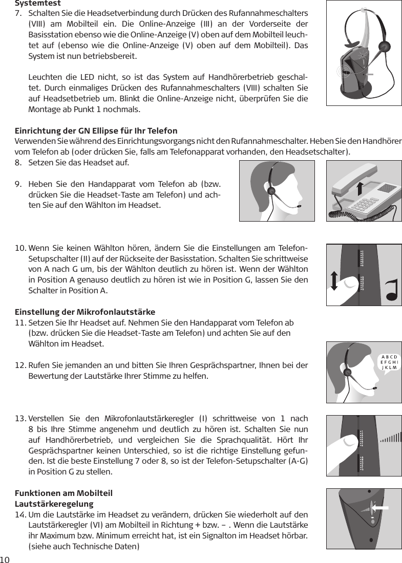 10Systemtest7.  Schalten Sie die Headsetverbindung durch Drücken des Rufannahmeschalters (VIII)  am  Mobilteil  ein.  Die  Online-Anzeige  (III)  an  der  Vorderseite  der Basisstation ebenso wie die Online-Anzeige (V) oben auf dem Mobilteil leuch-tet  auf  (ebenso wie  die Online-Anzeige  (V)  oben  auf dem Mobilteil). Das System ist nun betriebsbereit.   Leuchten  die  LED nicht,  so ist das  System auf Handhörerbetrieb  geschal-tet. Durch einmaliges Drücken des Rufannahmeschalters (VIII) schalten Sie auf Headsetbetrieb um. Blinkt die Online-Anzeige nicht, überprüfen Sie die Montage ab Punkt 1 nochmals. Einrichtung der GN Ellipse für Ihr TelefonVerwenden Sie während des Einrichtungsvorgangs nicht den Rufannahmeschalter. Heben Sie den Handhörer vom Telefon ab (oder drücken Sie, falls am Telefonapparat vorhanden, den Headsetschalter).8.  Setzen Sie das Headset auf.9.  Heben  Sie  den  Handapparat  vom Telefon  ab  (bzw. drücken Sie die Headset-Taste am Telefon) und ach-ten Sie auf den Wählton im Headset.10. Wenn Sie keinen Wählton hören, ändern Sie die Einstellungen am Telefon-Setupschalter (II) auf der Rückseite der Basisstation. Schalten Sie schrittweise von A nach G um, bis der Wählton deutlich zu hören ist. Wenn der Wählton in Position A genauso deutlich zu hören ist wie in Position G, lassen Sie den Schalter in Position A.Einstellung der Mikrofonlautstärke11. Setzen Sie Ihr Headset auf. Nehmen Sie den Handapparat vom Telefon ab   (bzw. drücken Sie die Headset-Taste am Telefon) und achten Sie auf den   Wählton im Headset. 12. Rufen Sie jemanden an und bitten Sie Ihren Gesprächspartner, Ihnen bei der Bewertung der Lautstärke Ihrer Stimme zu helfen.13. Verstellen  Sie  den  Mikrofonlautstärkeregler  (I)  schrittweise  von  1  nach 8  bis  Ihre Stimme angenehm  und  deutlich  zu  hören ist. Schalten Sie  nun auf  Handhörerbetrieb,  und  vergleichen  Sie  die  Sprachqualität.  Hört  Ihr Gesprächspartner keinen Unterschied, so ist die richtige Einstellung gefun-den. Ist die beste Einstellung 7 oder 8, so ist der Telefon-Setupschalter (A-G) in Position G zu stellen. Funktionen am MobilteilLautstärkeregelung14. Um die Lautstärke im Headset zu verändern, drücken Sie wiederholt auf den Lautstärkeregler (VI) am Mobilteil in Richtung + bzw. – . Wenn die Lautstärke ihr Maximum bzw. Minimum erreicht hat, ist ein Signalton im Headset hörbar. (siehe auch Technische Daten)