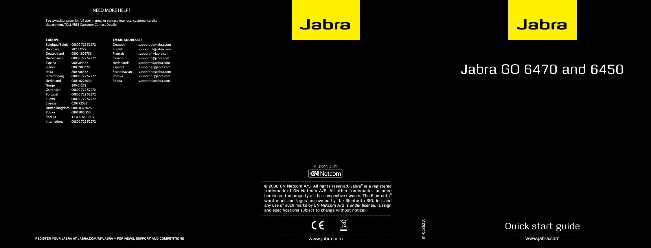 81-02862 AJabra GO 6470 and 6450 www.jabra.comQuick start guide© 2008 GN Netcom A/S. All rights reserved. Jabra® is a registered trademark of GN Netcom A/S. All other trademarks included herein are the property of their respective owners. The Bluetooth® word mark and logos are owned by the Bluetooth SIG, Inc. and any use of such marks by GN Netcom A/S is under license. (Design and speciﬁcations subject to change without notice).www.jabra.comNEED MORE HELP?EUROPEBelgique/Belgie  00800 722 52272Danmark  702 52272Deutschland  0800 1826756Die Schweiz  00800 722 52272España  900 984572France  0800 900325Italia  800 786532Luxembourg  00800 722 52272Nederland  0800 0223039Norge  800 61272Österreich  00800 722 52272Portugal  00800 722 52272Suomi  00800 722 52272Sverige  020792522United Kingdom  0800 0327026Polska  0801 800 550Россия  +7 495 660 71 51International  00800 722 52272EMAIL ADDRESSESDeutsch  support.de@jabra.comEnglish  support.uk@jabra.comFrançais  support.fr@jabra.comItaliano  support.it@jabra.comNederlands  support.nl@jabra.comEspañol  support.es@jabra.comScandinavian  support.no@jabra.comРоссия   support.ru@jabra.comPolska  support.pl@jabra.comRegisteR youR JabRa at JabRa.com/myJabRa – foR news, suppoRt and competitionsSee www.jabra.com for full user manual or contact your local customer service  department. TOLL FREE Customer Contact Details:
