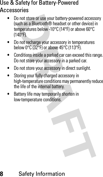 8Safety InformationUse &amp; Safety for Battery-Powered Accessories•Do not store or use your battery-powered accessory (such as a Bluetooth® headset or other device) in temperatures below -10°C (14°F) or above 60°C (140°F).•Do not recharge your accessory in temperatures below 0°C (32°F) or above 45°C (113°F).•Conditions inside a parked car can exceed this range. Do not store your accessory in a parked car.•Do not store your accessory in direct sunlight.•Storing your fully charged accessory in high-temperature conditions may permanently reduce the life of the internal battery.•Battery life may temporarily shorten in low-temperature conditions.