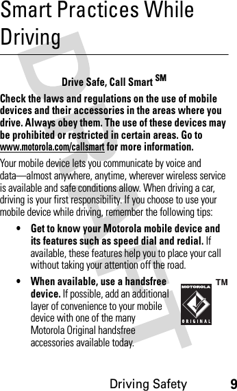 Driving Safety9Smart Practices While DrivingDri vin g Sa fetyDrive Safe, Call Smart SMCheck the laws and regulations on the use of mobile devices and their accessories in the areas where you drive. Always obey them. The use of these devices may be prohibited or restricted in certain areas. Go to www.motorola.com/callsmart for more information.Your mobile device lets you communicate by voice and data—almost anywhere, anytime, wherever wireless service is available and safe conditions allow. When driving a car, driving is your first responsibility. If you choose to use your mobile device while driving, remember the following tips:• Get to know your Motorola mobile device and its features such as speed dial and redial. If available, these features help you to place your call without taking your attention off the road.• When available, use a handsfree device. If possible, add an additional layer of convenience to your mobile device with one of the many Motorola Original handsfree accessories available today.