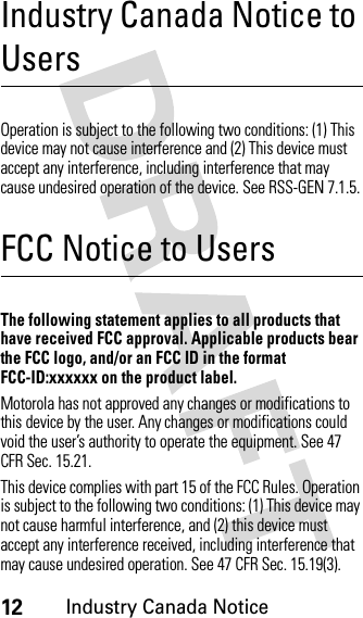 12Industry Canada NoticeIndustry Canada Notice to UsersIndust ry Canad a NoticeOperation is subject to the following two conditions: (1) This device may not cause interference and (2) This device must accept any interference, including interference that may cause undesired operation of the device. See RSS-GEN 7.1.5.FCC Notice to UsersFCC NoticeThe following statement applies to all products that have received FCC approval. Applicable products bear the FCC logo, and/or an FCC ID in the format FCC-ID:xxxxxx on the product label.Motorola has not approved any changes or modifications to this device by the user. Any changes or modifications could void the user’s authority to operate the equipment. See 47 CFR Sec. 15.21.This device complies with part 15 of the FCC Rules. Operation is subject to the following two conditions: (1) This device may not cause harmful interference, and (2) this device must accept any interference received, including interference that may cause undesired operation. See 47 CFR Sec. 15.19(3).