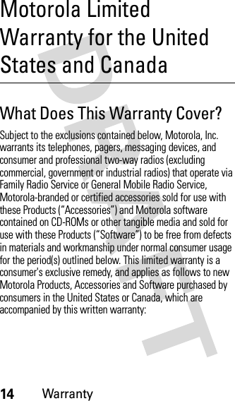 14WarrantyMotorola Limited Warranty for the United States and CanadaWarrantyWhat Does This Warranty Cover?Subject to the exclusions contained below, Motorola, Inc. warrants its telephones, pagers, messaging devices, and consumer and professional two-way radios (excluding commercial, government or industrial radios) that operate via Family Radio Service or General Mobile Radio Service, Motorola-branded or certified accessories sold for use with these Products (“Accessories”) and Motorola software contained on CD-ROMs or other tangible media and sold for use with these Products (“Software”) to be free from defects in materials and workmanship under normal consumer usage for the period(s) outlined below. This limited warranty is a consumer&apos;s exclusive remedy, and applies as follows to new Motorola Products, Accessories and Software purchased by consumers in the United States or Canada, which are accompanied by this written warranty: