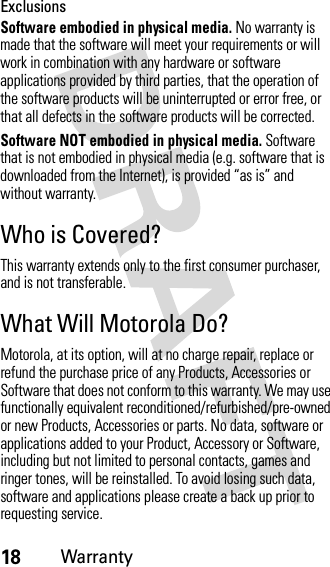 18WarrantyExclusionsSoftware embodied in physical media. No warranty is made that the software will meet your requirements or will work in combination with any hardware or software applications provided by third parties, that the operation of the software products will be uninterrupted or error free, or that all defects in the software products will be corrected.Software NOT embodied in physical media. Software that is not embodied in physical media (e.g. software that is downloaded from the Internet), is provided “as is” and without warranty.Who is Covered?This warranty extends only to the first consumer purchaser, and is not transferable.What Will Motorola Do?Motorola, at its option, will at no charge repair, replace or refund the purchase price of any Products, Accessories or Software that does not conform to this warranty. We may use functionally equivalent reconditioned/refurbished/pre-owned or new Products, Accessories or parts. No data, software or applications added to your Product, Accessory or Software, including but not limited to personal contacts, games and ringer tones, will be reinstalled. To avoid losing such data, software and applications please create a back up prior to requesting service.