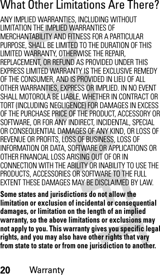 20WarrantyWhat Other Limitations Are There?ANY IMPLIED WARRANTIES, INCLUDING WITHOUT LIMITATION THE IMPLIED WARRANTIES OF MERCHANTABILITY AND FITNESS FOR A PARTICULAR PURPOSE, SHALL BE LIMITED TO THE DURATION OF THIS LIMITED WARRANTY, OTHERWISE THE REPAIR, REPLACEMENT, OR REFUND AS PROVIDED UNDER THIS EXPRESS LIMITED WARRANTY IS THE EXCLUSIVE REMEDY OF THE CONSUMER, AND IS PROVIDED IN LIEU OF ALL OTHER WARRANTIES, EXPRESS OR IMPLIED. IN NO EVENT SHALL MOTOROLA BE LIABLE, WHETHER IN CONTRACT OR TORT (INCLUDING NEGLIGENCE) FOR DAMAGES IN EXCESS OF THE PURCHASE PRICE OF THE PRODUCT, ACCESSORY OR SOFTWARE, OR FOR ANY INDIRECT, INCIDENTAL, SPECIAL OR CONSEQUENTIAL DAMAGES OF ANY KIND, OR LOSS OF REVENUE OR PROFITS, LOSS OF BUSINESS, LOSS OF INFORMATION OR DATA, SOFTWARE OR APPLICATIONS OR OTHER FINANCIAL LOSS ARISING OUT OF OR IN CONNECTION WITH THE ABILITY OR INABILITY TO USE THE PRODUCTS, ACCESSORIES OR SOFTWARE TO THE FULL EXTENT THESE DAMAGES MAY BE DISCLAIMED BY LAW.Some states and jurisdictions do not allow the limitation or exclusion of incidental or consequential damages, or limitation on the length of an implied warranty, so the above limitations or exclusions may not apply to you. This warranty gives you specific legal rights, and you may also have other rights that vary from state to state or from one jurisdiction to another.