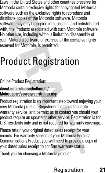 Registration21Laws in the United States and other countries preserve for Motorola certain exclusive rights for copyrighted Motorola software such as the exclusive rights to reproduce and distribute copies of the Motorola software. Motorola software may only be copied into, used in, and redistributed with, the Products associated with such Motorola software. No other use, including without limitation disassembly of such Motorola software or exercise of the exclusive rights reserved for Motorola, is permitted.Product RegistrationRegistrationOnline Product Registration:direct.motorola.com/hellomoto/ Motosupport/source/registration.aspProduct registration is an important step toward enjoying your new Motorola product. Registering helps us facilitate warranty service, and permits us to contact you should your product require an update or other service. Registration is for U.S. residents only and is not required for warranty coverage.Please retain your original dated sales receipt for your records. For warranty service of your Motorola Personal Communications Product you will need to provide a copy of your dated sales receipt to confirm warranty status.Thank you for choosing a Motorola product.