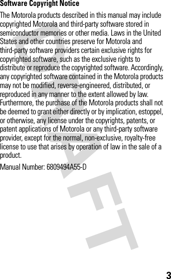 3Software Copyright NoticeThe Motorola products described in this manual may include copyrighted Motorola and third-party software stored in semiconductor memories or other media. Laws in the United States and other countries preserve for Motorola and third-party software providers certain exclusive rights for copyrighted software, such as the exclusive rights to distribute or reproduce the copyrighted software. Accordingly, any copyrighted software contained in the Motorola products may not be modified, reverse-engineered, distributed, or reproduced in any manner to the extent allowed by law. Furthermore, the purchase of the Motorola products shall not be deemed to grant either directly or by implication, estoppel, or otherwise, any license under the copyrights, patents, or patent applications of Motorola or any third-party software provider, except for the normal, non-exclusive, royalty-free license to use that arises by operation of law in the sale of a product.Manual Number: 6809494A55-D