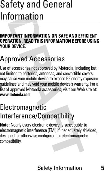 Safety Information5Safety and General InformationSafety InformationIMPORTANT INFORMATION ON SAFE AND EFFICIENT OPERATION. READ THIS INFORMATION BEFORE USING YOUR DEVICE.Approved AccessoriesUse of accessories not approved by Motorola, including but not limited to batteries, antennas, and convertible covers, may cause your mobile device to exceed RF energy exposure guidelines and may void your mobile device’s warranty. For a list of approved Motorola accessories, visit our Web site at: www.motorola.comElectromagnetic Interference/CompatibilityNote: Nearly every electronic device is susceptible to electromagnetic interference (EMI) if inadequately shielded, designed, or otherwise configured for electromagnetic compatibility.