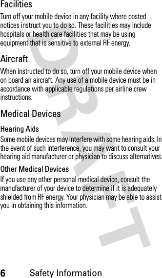 6Safety InformationFacilitiesTurn off your mobile device in any facility where posted notices instruct you to do so. These facilities may include hospitals or health care facilities that may be using equipment that is sensitive to external RF energy.AircraftWhen instructed to do so, turn off your mobile device when on board an aircraft. Any use of a mobile device must be in accordance with applicable regulations per airline crew instructions.Medical DevicesHearing AidsSome mobile devices may interfere with some hearing aids. In the event of such interference, you may want to consult your hearing aid manufacturer or physician to discuss alternatives.Other Medical DevicesIf you use any other personal medical device, consult the manufacturer of your device to determine if it is adequately shielded from RF energy. Your physician may be able to assist you in obtaining this information.
