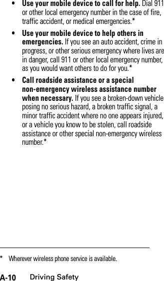 A-10Driving Safety• Use your mobile device to call for help. Dial 911 or other local emergency number in the case of fire, traffic accident, or medical emergencies.*• Use your mobile device to help others in emergencies. If you see an auto accident, crime in progress, or other serious emergency where lives are in danger, call 911 or other local emergency number, as you would want others to do for you.*• Call roadside assistance or a special non-emergency wireless assistance number when necessary. If you see a broken-down vehicle posing no serious hazard, a broken traffic signal, a minor traffic accident where no one appears injured, or a vehicle you know to be stolen, call roadside assistance or other special non-emergency wireless number.** Wherever wireless phone service is available.