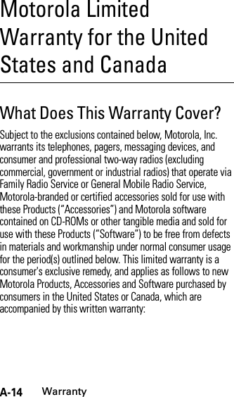 A-14WarrantyMotorola Limited Warranty for the United States and CanadaWarrantyWhat Does This Warranty Cover?Subject to the exclusions contained below, Motorola, Inc. warrants its telephones, pagers, messaging devices, and consumer and professional two-way radios (excluding commercial, government or industrial radios) that operate via Family Radio Service or General Mobile Radio Service, Motorola-branded or certified accessories sold for use with these Products (“Accessories”) and Motorola software contained on CD-ROMs or other tangible media and sold for use with these Products (“Software”) to be free from defects in materials and workmanship under normal consumer usage for the period(s) outlined below. This limited warranty is a consumer&apos;s exclusive remedy, and applies as follows to new Motorola Products, Accessories and Software purchased by consumers in the United States or Canada, which are accompanied by this written warranty: