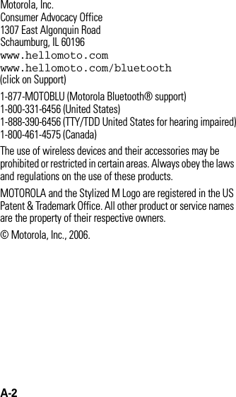 A-2 Motorola, Inc.Consumer Advocacy Office1307 East Algonquin RoadSchaumburg, IL 60196www.hellomoto.comwww.hellomoto.com/bluetooth (click on Support)1-877-MOTOBLU (Motorola Bluetooth® support)1-800-331-6456 (United States)1-888-390-6456 (TTY/TDD United States for hearing impaired)1-800-461-4575 (Canada)The use of wireless devices and their accessories may be prohibited or restricted in certain areas. Always obey the laws and regulations on the use of these products.MOTOROLA and the Stylized M Logo are registered in the US Patent &amp; Trademark Office. All other product or service names are the property of their respective owners.© Motorola, Inc., 2006.