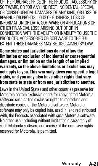 WarrantyA-21OF THE PURCHASE PRICE OF THE PRODUCT, ACCESSORY OR SOFTWARE, OR FOR ANY INDIRECT, INCIDENTAL, SPECIAL OR CONSEQUENTIAL DAMAGES OF ANY KIND, OR LOSS OF REVENUE OR PROFITS, LOSS OF BUSINESS, LOSS OF INFORMATION OR DATA, SOFTWARE OR APPLICATIONS OR OTHER FINANCIAL LOSS ARISING OUT OF OR IN CONNECTION WITH THE ABILITY OR INABILITY TO USE THE PRODUCTS, ACCESSORIES OR SOFTWARE TO THE FULL EXTENT THESE DAMAGES MAY BE DISCLAIMED BY LAW.Some states and jurisdictions do not allow the limitation or exclusion of incidental or consequential damages, or limitation on the length of an implied warranty, so the above limitations or exclusions may not apply to you. This warranty gives you specific legal rights, and you may also have other rights that vary from state to state or from one jurisdiction to another.Laws in the United States and other countries preserve for Motorola certain exclusive rights for copyrighted Motorola software such as the exclusive rights to reproduce and distribute copies of the Motorola software. Motorola software may only be copied into, used in, and redistributed with, the Products associated with such Motorola software. No other use, including without limitation disassembly of such Motorola software or exercise of the exclusive rights reserved for Motorola, is permitted.