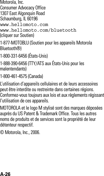 A-26 Motorola, Inc.Consumer Advocacy Office1307 East Algonquin RoadSchaumburg, IL 60196www.hellomoto.comwww.hellomoto.com/bluetooth (cliquer sur Soutien)1-877-MOTOBLU (Soutien pour les appareils Motorola Bluetooth®)1-800-331-6456 (États-Unis)1-888-390-6456 (TTY/ATS aux États-Unis pour les malentendants)1-800-461-4575 (Canada)L’utilisation d’appareils cellulaires et de leurs accessoires peut être interdite ou restreinte dans certaines régions. Conformez-vous toujours aux lois et aux règlements régissant l’utilisation de ces appareils.MOTOROLA et le logo M stylisé sont des marques déposées auprès du US Patent &amp; Trademark Office. Tous les autres noms de produits et de services sont la propriété de leur détenteur respectif.© Motorola, Inc., 2006.