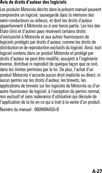 A-27Avis de droits d’auteur des logicielsLes produits Motorola décrits dans le présent manuel peuvent comprendre un logiciel, sauvegardé dans la mémoire des semi-conducteurs ou ailleurs, et dont les droits d&apos;auteur appartiennent à Motorola ou à une tierce partie. Les lois des États-Unis et d’autres pays réservent certains droits d’exclusivité à Motorola et aux autres fournisseurs de logiciels protégés par droits d’auteur, comme les droits de distribution et de reproduction exclusifs du logiciel. Ainsi, tout logiciel contenu dans un produit Motorola et protégé par droits d’auteur ne peut être modifié, assujetti à l’ingénierie inverse, distribué ni reproduit de quelque façon que ce soit, dans les limites permises par la loi. De plus, l’achat d’un produit Motorola n’accorde aucun droit implicite ou direct, ni aucun permis sur les droits d’auteur, les brevets, les applications de brevets sur les logiciels de Motorola ou d’un autre fournisseur de logiciel, à l’exception du permis normal, non exclusif et sans redevance d’utilisation qui découle de l’application de la loi en ce qui a trait à la vente d’un produit.Numéro du manuel : 6809494A55-B