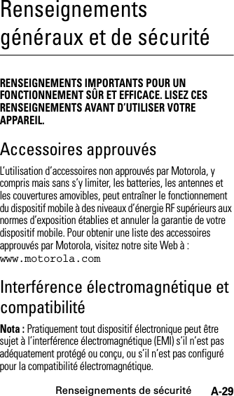 Renseignements de sécuritéA-29Renseignements généraux et de sécuritéRenseignements de sécuritéRENSEIGNEMENTS IMPORTANTS POUR UN FONCTIONNEMENT SÛR ET EFFICACE. LISEZ CES RENSEIGNEMENTS AVANT D’UTILISER VOTRE APPAREIL.Accessoires approuvésL’utilisation d’accessoires non approuvés par Motorola, y compris mais sans s’y limiter, les batteries, les antennes et les couvertures amovibles, peut entraîner le fonctionnement du dispositif mobile à des niveaux d’énergie RF supérieurs aux normes d’exposition établies et annuler la garantie de votre dispositif mobile. Pour obtenir une liste des accessoires approuvés par Motorola, visitez notre site Web à : www.motorola.comInterférence électromagnétique et compatibilitéNota : Pratiquement tout dispositif électronique peut être sujet à l’interférence électromagnétique (EMI) s’il n’est pas adéquatement protégé ou conçu, ou s’il n’est pas configuré pour la compatibilité électromagnétique.