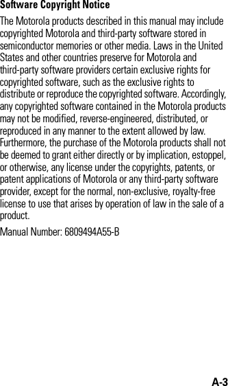 A-3Software Copyright NoticeThe Motorola products described in this manual may include copyrighted Motorola and third-party software stored in semiconductor memories or other media. Laws in the United States and other countries preserve for Motorola and third-party software providers certain exclusive rights for copyrighted software, such as the exclusive rights to distribute or reproduce the copyrighted software. Accordingly, any copyrighted software contained in the Motorola products may not be modified, reverse-engineered, distributed, or reproduced in any manner to the extent allowed by law. Furthermore, the purchase of the Motorola products shall not be deemed to grant either directly or by implication, estoppel, or otherwise, any license under the copyrights, patents, or patent applications of Motorola or any third-party software provider, except for the normal, non-exclusive, royalty-free license to use that arises by operation of law in the sale of a product.Manual Number: 6809494A55-B