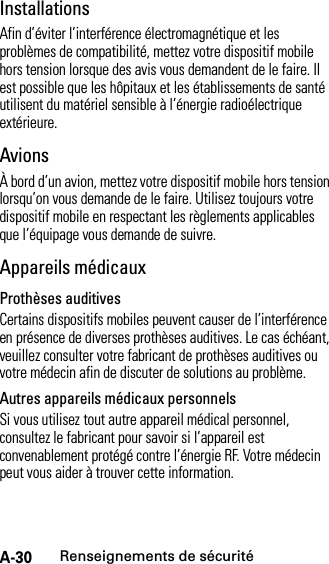 A-30Renseignements de sécuritéInstallationsAfin d’éviter l’interférence électromagnétique et les problèmes de compatibilité, mettez votre dispositif mobile hors tension lorsque des avis vous demandent de le faire. Il est possible que les hôpitaux et les établissements de santé utilisent du matériel sensible à l’énergie radioélectrique extérieure.AvionsÀ bord d’un avion, mettez votre dispositif mobile hors tension lorsqu’on vous demande de le faire. Utilisez toujours votre dispositif mobile en respectant les règlements applicables que l’équipage vous demande de suivre.Appareils médicauxProthèses auditivesCertains dispositifs mobiles peuvent causer de l’interférence en présence de diverses prothèses auditives. Le cas échéant, veuillez consulter votre fabricant de prothèses auditives ou votre médecin afin de discuter de solutions au problème.Autres appareils médicaux personnelsSi vous utilisez tout autre appareil médical personnel, consultez le fabricant pour savoir si l’appareil est convenablement protégé contre l’énergie RF. Votre médecin peut vous aider à trouver cette information.