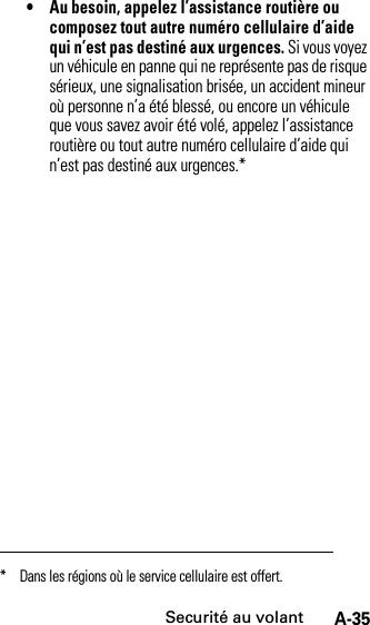 Securité au volantA-35• Au besoin, appelez l’assistance routière ou composez tout autre numéro cellulaire d’aide qui n’est pas destiné aux urgences. Si vous voyez un véhicule en panne qui ne représente pas de risque sérieux, une signalisation brisée, un accident mineur où personne n’a été blessé, ou encore un véhicule que vous savez avoir été volé, appelez l’assistance routière ou tout autre numéro cellulaire d’aide qui n’est pas destiné aux urgences.** Dans les régions où le service cellulaire est offert.