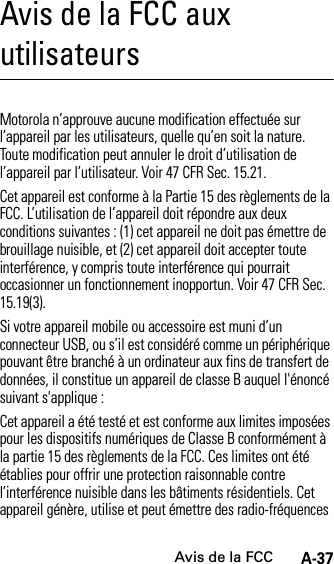 Avis de la FCCA-37Avis de la FCC aux utilisateursAvis de la FCCMotorola n’approuve aucune modification effectuée sur l’appareil par les utilisateurs, quelle qu’en soit la nature. Toute modification peut annuler le droit d’utilisation de l’appareil par l’utilisateur. Voir 47 CFR Sec. 15.21.Cet appareil est conforme à la Partie 15 des règlements de la FCC. L’utilisation de l’appareil doit répondre aux deux conditions suivantes : (1) cet appareil ne doit pas émettre de brouillage nuisible, et (2) cet appareil doit accepter toute interférence, y compris toute interférence qui pourrait occasionner un fonctionnement inopportun. Voir 47 CFR Sec. 15.19(3).Si votre appareil mobile ou accessoire est muni d’un connecteur USB, ou s’il est considéré comme un périphérique pouvant être branché à un ordinateur aux fins de transfert de données, il constitue un appareil de classe B auquel l&apos;énoncé suivant s&apos;applique :Cet appareil a été testé et est conforme aux limites imposées pour les dispositifs numériques de Classe B conformément à la partie 15 des règlements de la FCC. Ces limites ont été établies pour offrir une protection raisonnable contre l’interférence nuisible dans les bâtiments résidentiels. Cet appareil génère, utilise et peut émettre des radio-fréquences 