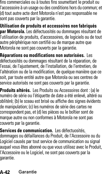 A-42Garantiefins commerciales ou à toutes fins soumettant le produit ou l&apos;accessoire à un usage ou des conditions hors du commun; et (d) tout autre acte dont Motorola n&apos;est pas responsable ne sont pas couverts par la garantie.Utilisation de produits et accessoires non fabriqués par Motorola. Les défectuosités ou dommages résultant de l&apos;utilisation de produits, d&apos;accessoires, de logiciels ou de tout autre périphérique non certifié ou de marque autre que Motorola ne sont pas couverts par la garantie.Réparations ou modifications non autorisées.  Les défectuosités ou dommages résultant de la réparation, de l&apos;essai, de l&apos;ajustement, de l&apos;installation, de l&apos;entretien, de l&apos;altération ou de la modification, de quelque manière que ce soit, par toute entité autre que Motorola ou ses centres de service autorisés ne sont pas couverts par la garantie.Produits altérés.  Les Produits ou Accessoires dont : (a) le numéro de série ou l&apos;étiquette de date a été enlevé, altéré ou oblitéré; (b) le sceau est brisé ou affiche des signes évidents de manipulation; (c) les numéros de série des cartes ne correspondent pas, et (d) les pièces ou le boîtier sont de marque autre ou non conformes à Motorola ne sont pas couverts par la garantie.Services de communication.  Les défectuosités, dommages ou défaillances du Produit, de l&apos;Accessoire ou du Logiciel causés par tout service de communication ou signal auquel vous êtes abonné ou que vous utilisez avec le Produit, l&apos;Accessoire ou le Logiciel, ne sont pas couverts par la garantie.