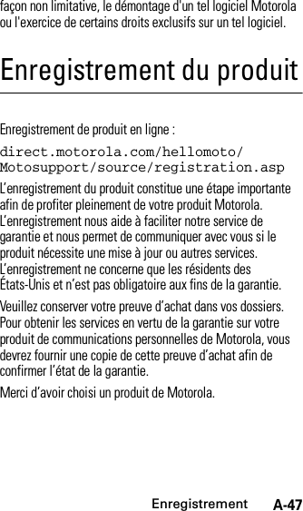 EnregistrementA-47façon non limitative, le démontage d&apos;un tel logiciel Motorola ou l&apos;exercice de certains droits exclusifs sur un tel logiciel.Enregistrement du produitEnregistrementEnregistrement de produit en ligne :direct.motorola.com/hellomoto/ Motosupport/source/registration.aspL’enregistrement du produit constitue une étape importante afin de profiter pleinement de votre produit Motorola. L’enregistrement nous aide à faciliter notre service de garantie et nous permet de communiquer avec vous si le produit nécessite une mise à jour ou autres services. L’enregistrement ne concerne que les résidents des États-Unis et n’est pas obligatoire aux fins de la garantie.Veuillez conserver votre preuve d’achat dans vos dossiers. Pour obtenir les services en vertu de la garantie sur votre produit de communications personnelles de Motorola, vous devrez fournir une copie de cette preuve d’achat afin de confirmer l’état de la garantie.Merci d’avoir choisi un produit de Motorola.