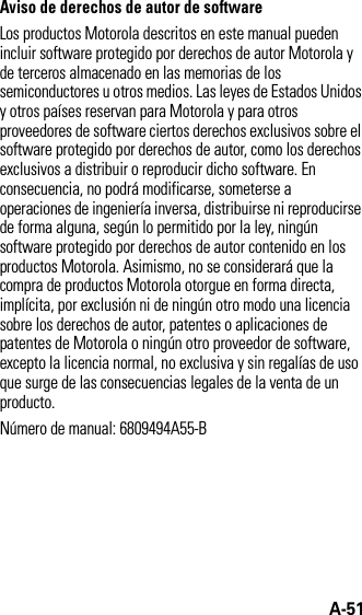 A-51Aviso de derechos de autor de softwareLos productos Motorola descritos en este manual pueden incluir software protegido por derechos de autor Motorola y de terceros almacenado en las memorias de los semiconductores u otros medios. Las leyes de Estados Unidos y otros países reservan para Motorola y para otros proveedores de software ciertos derechos exclusivos sobre el software protegido por derechos de autor, como los derechos exclusivos a distribuir o reproducir dicho software. En consecuencia, no podrá modificarse, someterse a operaciones de ingeniería inversa, distribuirse ni reproducirse de forma alguna, según lo permitido por la ley, ningún software protegido por derechos de autor contenido en los productos Motorola. Asimismo, no se considerará que la compra de productos Motorola otorgue en forma directa, implícita, por exclusión ni de ningún otro modo una licencia sobre los derechos de autor, patentes o aplicaciones de patentes de Motorola o ningún otro proveedor de software, excepto la licencia normal, no exclusiva y sin regalías de uso que surge de las consecuencias legales de la venta de un producto.Número de manual: 6809494A55-B