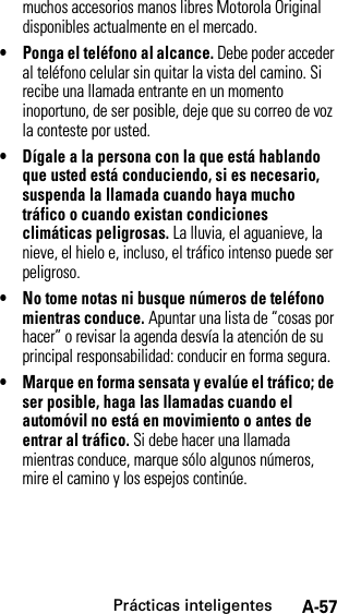 Prácticas inteligentesA-57muchos accesorios manos libres Motorola Original disponibles actualmente en el mercado.• Ponga el teléfono al alcance. Debe poder acceder al teléfono celular sin quitar la vista del camino. Si recibe una llamada entrante en un momento inoportuno, de ser posible, deje que su correo de voz la conteste por usted.• Dígale a la persona con la que está hablando que usted está conduciendo, si es necesario, suspenda la llamada cuando haya mucho tráfico o cuando existan condiciones climáticas peligrosas. La lluvia, el aguanieve, la nieve, el hielo e, incluso, el tráfico intenso puede ser peligroso.• No tome notas ni busque números de teléfono mientras conduce. Apuntar una lista de “cosas por hacer” o revisar la agenda desvía la atención de su principal responsabilidad: conducir en forma segura.• Marque en forma sensata y evalúe el tráfico; de ser posible, haga las llamadas cuando el automóvil no está en movimiento o antes de entrar al tráfico. Si debe hacer una llamada mientras conduce, marque sólo algunos números, mire el camino y los espejos continúe.