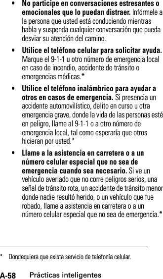 A-58Prácticas inteligentes• No participe en conversaciones estresantes o emocionales que lo puedan distraer. Infórmele a la persona que usted está conduciendo mientras habla y suspenda cualquier conversación que pueda desviar su atención del camino.• Utilice el teléfono celular para solicitar ayuda. Marque el 9-1-1 u otro número de emergencia local en caso de incendio, accidente de tránsito o emergencias médicas.*• Utilice el teléfono inalámbrico para ayudar a otros en casos de emergencia. Si presencia un accidente automovilístico, delito en curso u otra emergencia grave, donde la vida de las personas esté en peligro, llame al 9-1-1 o a otro número de emergencia local, tal como esperaría que otros hicieran por usted.*• Llame a la asistencia en carretera o a un número celular especial que no sea de emergencia cuando sea necesario. Si ve un vehículo averiado que no corre peligros serios, una señal de tránsito rota, un accidente de tránsito menor donde nadie resultó herido, o un vehículo que fue robado, llame a asistencia en carretera o a un número celular especial que no sea de emergencia.** Dondequiera que exista servicio de telefonía celular.