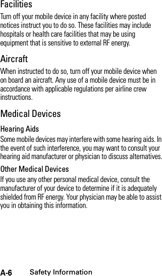 A-6Safety InformationFacilitiesTurn off your mobile device in any facility where posted notices instruct you to do so. These facilities may include hospitals or health care facilities that may be using equipment that is sensitive to external RF energy.AircraftWhen instructed to do so, turn off your mobile device when on board an aircraft. Any use of a mobile device must be in accordance with applicable regulations per airline crew instructions.Medical DevicesHearing AidsSome mobile devices may interfere with some hearing aids. In the event of such interference, you may want to consult your hearing aid manufacturer or physician to discuss alternatives.Other Medical DevicesIf you use any other personal medical device, consult the manufacturer of your device to determine if it is adequately shielded from RF energy. Your physician may be able to assist you in obtaining this information.