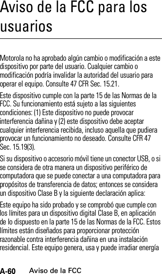 A-60Aviso de la FCCAviso de la FCC para los usuariosAviso de la FCCMotorola no ha aprobado algún cambio o modificación a este dispositivo por parte del usuario. Cualquier cambio o modificación podría invalidar la autoridad del usuario para operar el equipo. Consulte 47 CFR Sec. 15.21.Este dispositivo cumple con la parte 15 de las Normas de la FCC. Su funcionamiento está sujeto a las siguientes condiciones: (1) Este dispositivo no puede provocar interferencia dañina y (2) este dispositivo debe aceptar cualquier interferencia recibida, incluso aquella que pudiera provocar un funcionamiento no deseado. Consulte CFR 47 Sec. 15.19(3).Si su dispositivo o accesorio móvil tiene un conector USB, o si se considera de otra manera un dispositivo periférico de computadora que se puede conectar a una computadora para propósitos de transferencia de datos; entonces se considera un dispositivo Clase B y la siguiente declaración aplica:Este equipo ha sido probado y se comprobó que cumple con los límites para un dispositivo digital Clase B, en aplicación de lo dispuesto en la parte 15 de las Normas de la FCC. Estos límites están diseñados para proporcionar protección razonable contra interferencia dañina en una instalación residencial. Este equipo genera, usa y puede irradiar energía 